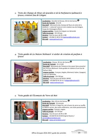 Offres Groupes 2016-2017, guide des activités
3. Visite des Champs de Fleurs de Gourdon et de la Parfumerie Galimard à
Grasse, création Eau de Cologne.
Localisation : Gourdon et Grasse, 30 min de Cannes
Durée de l’activité : 2h à 3h
Descriptif : découverte des champs de fleurs et visite de la
distillerie + visite de l’usine et mini création eau de Cologne.
Coupe de champagne offerte.
Langues parlées : toutes les langues sur demande
Taille du groupe : 10 à 50 pax
Horaires : tous les jours de 9h à 18h
Contact : +33 (0)6 51 48 52 56 /galimard@outlook.com
Site web : www.galimard.com
4. Visite guidée de La Maison Molinard et atelier de création de parfum à
Grasse
Localisation : Grasse, 30 min de Cannes
Durée de l’activité : 1h à 1h30
Descriptif : découverte de l’histoire et du savoir-faire ancestral
des Parfums Molinard. Visite guidée et création d’une Eau de
Parfum 10ml.
Langues parlées : Français, Anglais, Allemand, Italien, Espagnol,
russe sur demande.
Taille du groupe : 10 à 50 pax
Horaires : tous les jours de 9h30 à 18h30
Contact : +33 (0)4 92 42 33 11 / mbigare@molinard.fr
Site web : www.molinard.com
5. Visite guidée de l’Écomusée du Verre de Biot
Localisation : Biot, 20 min de Cannes
Durée de l’activité : 35 minutes
Descriptif : Du four à l’objet fini, de la fusion du verre au souffle
du Maître-verrier, des outils millénaires, une visite passionnante.
Langues parlées : français, anglais
Taille du groupe : 10 à 20 pax
Horaires : tous les jours de 9h à 18h
Contact : +33 (0)4 93 65 03 00 Virginie Rovera /
verrerie@verreriebiot.com
Site web : www.verreriebiot.com/
 