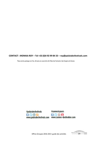 Offres Groupes 2016-2017, guide des activités
CONTACT : MONIKA ROY – Tel +33 (0)4 92 99 84 33 – roy@palaisdesfestivals.com
These activity packages are free, all costs are covered by the Palais des Festivals et des Congères de Cannes
 