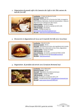 Offres Groupes 2016-2017, guide des activités
2. Dégustation de grands cafés à la Cannoise des Cafés et des Thés autour du
marché Forville
Localisation : 17 place du Marché Forville
Durée de l’activité : 40 min
Descriptif : présentation de la Cannoise des Cafés, le voyage du
café (traditions, fabrication, rituels de consommation..). Quizz et
dégustation de 2 mélanges de cafés maison.
Langues parlées : français et anglais
Jours et Horaires : du mardi au samedi, de 14h à 16h
Taille du groupe : 10 à 50 pax
Contact : +33 (0)4 92 28 82 25 /
lacannoisedescafesetdesthes@gmail.com
Site web : www.lacannoisedescafesetdesthes.fr
3. Découverte et dégustation de Socca sur le marché Forville avec Socca’nnes
Localisation : Marché Forville
Durée de l’activité : 20 min
Descriptif : découverte de la Socca, des ingrédients de la recette
traditionnelle et de sa fabrication au four à bois, dégustation.
Langues parlées : français et anglais
Taille du groupe : 10 à 25 pax
Jours et Horaires : du mardi au vendredi de 9h30 à 11h30
Contact : +33 (0)6 15 45 15 50 /thomas@soccannes.fr
Site Web : http://soccannes.fr
4. Dégustation de produits du terroir avec la maison Bremond 1830
Localisation : 18 rue Meynadier
Durée de l’activité : 30 min
Descriptif : dégustation de produits provençaux
Langues parlées : français et anglais
Taille du groupe : 10 à 20 pax
Horaires : du mardi au vendredi de 10h à 17h
Contact : +33 (0)4 93 38 21 99 / cannes@maison-bremond.com
Site web : www.maison-bremond-1830.com
 
