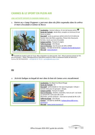 Offres Groupes 2016-2017, guide des activités
CANNES & LE SPORT EN PLEIN AIR
UNE ACTIVITÉ OFFERTE À CHOISIR PARMI LES 3 :
1. Entrée au « Camp Trappeur »: parcours dans des filets suspendus dans les arbres
et murs d’escalade à Cannes la Bocca
Localisation : Cannes la Bocca, 15 min de Cannes centre
Durée de l’activité : durée libre, compter un minimum d’une
heure sur place
Descriptif : accès au parcours aérien entre 6 et 12 mètre de
hauteur dans des filets suspendus. Prévoir des chaussures
fermées. Accès aux murs d’escalade.
Langues parlées : français et anglais
Taille du groupe : 10 à 50 pax
Jours et Horaires : tous les jours de 10h à 19h00
Contact : +33 (0)6 10 45 96 96 / rodolphe.lheritier@okwide.fr
Site web : www.okwide.fr
Possibilité de navette à partir de 10 pax. Mise à disposition à la demi-journée. Tarif : 15€ par personne (remise de 10%
pour les groupes > 40pax). Renseignements et réservations auprès de l’hôtel ou directement auprès de Santa Azur :
Carine DE REYMAEKER - +33 (0)4 92 47 74 23 - carine@santa-azur.com
OU
2. Activité ludique en kayak de mer dans la baie de Cannes avec encadrement
Localisation : Au départ du Mouré Rouge
Durée de l’activité : 1h
Descriptif : petite balade en mer pour les groupes < 20 pax –
Activité relais pour les groupes > 20 pax.
Langues parlées : français et anglais
Jours et Horaires : Octobre, novembre, mars et avril : du mardi
au samedi 9h à 12h et de 14h à 17h
Décembre, janvier et février : mercredi et samedi de 9h à 12h
Taille du groupe : 10 à 30 pax
Contact : +33 (0)4 92 18 88 88 / nadege.gibeaud@cannes-
jeunesse.fr
Site web : www.cannes-jeunesse.fr
 
