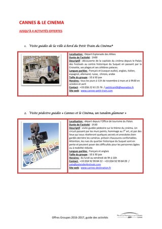 Offres Groupes 2016-2017, guide des activités
CANNES & LE CINEMA
JUSQU’À 4 ACTIVITÉS OFFERTES
1. Visite guidée de la ville à bord du Petit Train du Cinéma®
Localisation : Départ Esplanade des Allées
Durée de l’activité : 1h00
Descriptif : découverte de la capitale du cinéma depuis le Palais
des Festivals au centre historique du Suquet en passant par la
Croisette, ses plages et ses célèbres palaces.
Langues parlées : français et (casque audio), anglais, italien,
espagnol, allemand, russe, chinois, arabe
Taille du groupe : 10 à 50 pax
Horaires : tous les jours à 11h de novembre à mars et à 9h30 en
octobre et avril
Contact : +33 (0)6 22 61 25 76 / petittrain06@wanadoo.fr
Site web : www.cannes-petit-train.com
2. Visite pédestre guidée « Cannes et le Cinéma, un tandem glamour »
Localisation : départ depuis l’Office de tourisme du Palais
Durée de l’activité : 1h30
Descriptif : visite guidée pédestre sur le thème du cinéma. Un
circuit passant par les murs peints, hommage au 7
e
art, et par des
lieux qui vous révéleront quelques secrets et anecdotes bien
gardés derrière les caméras. prévoir chaussures confortables.
Attention, les rues du quartier historique du Suquet sont en
pente et peuvent poser des difficultés pour les personnes âgées
ou à mobilité réduite.
Langues parlées : français et anglais
Taille du groupe : 10 à 30 pax
Horaires : du lundi au vendredi de 9h à 16h
Contact : +33 (0)4 92 99 84 22 - +33 (0)4 92 99 84 09 /
pala@palaisdesfestivals.com
Site web : www.cannes-destination.fr
 