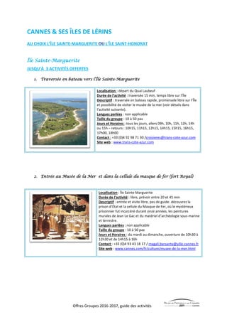 Offres Groupes 2016-2017, guide des activités
CANNES & SES ÎLES DE LÉRINS
AU CHOIX L’ÎLE SAINTE-MARGUERITE L’ÎLE SAINT-HONORAT
Île Sainte-Marguerite
JUSQU’À 3 ACTIVITÉS OFFERTES
1. Traversée en bateau vers l’Île Sainte-Marguerite
Localisation : départ du Quai Laubeuf
Durée de l’activité : traversée 15 min, temps libre sur l’Île
Descriptif : traversée en bateau rapide, promenade libre sur l’Île
et possibilité de visiter le musée de la mer (voir détails dans
l’activité suivante).
Langues parlées : non applicable
Taille du groupe : 10 à 50 pax
Jours et Horaires : tous les jours, allers 09h, 10h, 11h, 12h, 14h
ou 15h – retours : 10h15, 11h15, 12h15, 14h15, 15h15, 16h15,
17h00, 18h00
Contact : +33 (0)4 92 98 71 30 /croisieres@trans-cote-azur.com
Site web : www.trans-cote-azur.com
2. Entrée au Musée de la Mer et dans la cellule du masque de fer (fort Royal)
Localisation : Île Sainte Marguerite
Durée de l’activité : libre, prévoir entre 20 et 45 min
Descriptif : entrée et visite libre, pas de guide. découvrez la
prison d’État et la cellule du Masque de Fer, où le mystérieux
prisonnier fut incarcéré durant onze années, les peintures
murales de Jean Le Gac et du matériel d’archéologie sous-marine
et terrestre.
Langues parlées : non applicable
Taille du groupe : 10 à 50 pax
Jours et Horaires : du mardi au dimanche, ouverture de 10h30 à
12h30 et de 14h15 à 16h
Contact : +33 (0)4 93 43 18 17 / magali.barsante@ville-cannes.fr
Site web : www.cannes.com/fr/culture/musee-de-la-mer.html
 