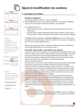 communication, formations, conseil 
13 
Ajout et modification du contenu 
1. Les bases du contenu 
Articles et catégories 
Un article est forcément « contenu » dans une catégorie. 
<<< Toute catégorie peut contenir un ou plusieurs articles ou une ou plusieurs catégories. 
Il peut y avoir ainsi plusieurs niveaux de catégories / sous-catégories. 
Une catégorie peut servir à 
►► classer des contenus pour s’organiser (comme les classeurs dans l’armoire de 
votre bureau) 
►► créer des mises en page automatiques (listes d’articles, blog) en créant un lien di-rect 
vers celle-ci : «affiche la liste de tous les articles contenus dans telle catégorie» 
Un article ne peut pas appartenir à plusieurs catégories (comme une fiche ne peut 
pas appartenir à plusieurs classeurs dans votre armoire !) tout comme une catégorie ne 
peut avoir qu’une seule catégorie parente. 
Attention donc quand vous créez un article de le classer dans la bonne catégorie sui-vant 
la logique déterminée lors de la conception du site ! 
Verrouillé / déverrouillé... des histoires de cadenas 
Lorsque vous êtes en mode création ou en mode édition d’une Catégorie, Article, mais 
aussi d’un module, plugin ou de l’un des composants Joomla! pré-installés, vous remar-querez 
que la barre de menu de la console d’administration est désactivée... Pour-quoi 
? Pour vous obliger à utiliser les boutons Sauver ou Fermer de la barre d’outils 
Joomla!, ceci afin de sortir « proprement » du mode création/édition. 
Un brin d’explication s’impose... 
Votre site a pris du volume et vous êtes maintenant plusieurs personnes à l’administrer, 
il arrive donc que soyez deux à travailler au même moment dans le backend. 
Lorsque l’un d’entre vous décidera d’éditer un article, Joomla! le « verrouillera » pour 
votre collègue afin qu’il ne puisse pas l’éditer lui-même et, accessoirement, saccager 
votre travail. Le statut « verrouillé » est symbolisé par un cadenas en regard de l’item. 
Lorsque vous cliquerez sur le bouton Sauver, Fermer ou Annuler, l’item sera « déver-rouillé 
» et de nouveau éditable par votre collègue. 
Si vous êtes seul à administrer votre site et que vous voyez quand même des cadenas, 
l’explication est simple : vous avez arraché le câble d’alimentation de votre ordinateur par 
mégarde, il y a eu une coupure de courant, ou alors peut-être avez-vous précipitamment 
fermé votre navigateur favori pour des raisons qui ne regardent que vous (!)... bref, dans 
tous les cas de figures vous n’avez pas utilisé les boutons Sauver ou Fermer de la barre 
d’outils Joomla! L’élément que vous étiez en train de créer ou d’éditer est resté dans l’état « ver-rouillé 
» ! 
Pour faire sauter les cadenas : 
ÂÂ Assurez-vous qu’un collègue n’est pas en train d’éditer un article, une catégorie... 
ÂÂ Vous allez ensuite dans le menu Outils système > vous cliquez sur Vérification 
Catégorie 
Article Article 
Catégorie 
Article Article Article 
Catégorie 
Article Article Article 
Article 
CONSEIL 
Une catégorie 
«Uncategorised» ou «non-catégorisé 
» ou «divers» 
peut exister ou être créée 
dans votre site pour classer 
les contenus isolés : pages 
de présentation, plans 
d’accès... 
RAPPEL 
Pour éviter d’avoir des 
articles verrouillés, utilisez 
ces boutons pour sortir de 
l’affichage d’édition : 
 