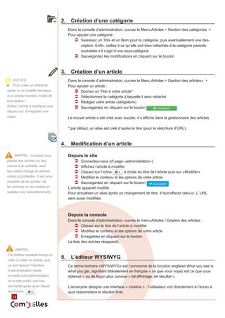 14 
2. Création d’une catégorie 
Dans la console d’administration, ouvrez le Menu Articles > Gestion des catégories > 
Pour ajouter une catégorie : 
ÂÂ Saisissez un Titre et un Nom pour la catégorie, puis éventuellement une des-cription. 
Enfin, veillez à ce qu’elle soit bien rattachée à la catégorie parente 
souhaitée s’il s’agit d’une sous-catégorie 
ÂÂ Sauvegardez les modifications en cliquant sur le bouton 
3. Création d’un article 
Dans la console d’administration, ouvrez le Menu Articles > Gestion des articles» > 
Pour ajouter un article : 
ÂÂ Donnez un Titre à votre article* 
ÂÂ Sélectionnez la catégorie à laquelle il sera rattaché 
ÂÂ Rédigez votre article (obligatoire) 
ÂÂ Sauvegardez en cliquant sur le bouton 
Le nouvel article a été créé avec succès, il s’affiche dans le gestionnaire des articles. 
* par défaut, un alias est créé d’après le titre (pour la réécriture d’URL). 
4. Modification d’un article 
Depuis le site 
ÂÂ Connectez-vous (cf page «administration») 
ÂÂ Affichez l’article à modifier 
ÂÂ Cliquez sur l’icône à droite du titre de l’article puis sur «Modifier» 
ÂÂ Modifiez le contenu et les options de votre article 
ÂÂ Sauvegardez en cliquant sur le bouton 
L’article apparaît modifié. 
Pour actualiser un alias après un changement de titre, il faut effacer celui-ci. L’ URL 
sera aussi modifiée. 
Depuis la console 
Dans la console d’administration, ouvrez le menu Articles / Gestion des articles : 
ÂÂ Cliquez sur le titre de l’article à modifier 
ÂÂ Modifiez le contenu et les options de votre article 
ÂÂ Enregistrez en cliquant sur le bouton 
La liste des articles réapparaît. 
5. L’éditeur WYSIWYG 
Ce terme barbare «WYSIWYG» est l’acronyme de la locution anglaise What you see is 
what you get, signifiant littéralement en français « ce que vous voyez est ce que vous 
obtenez » ou de façon plus concise « tel affichage, tel résultat ». 
L’acronyme désigne une interface « intuitive » : l’utilisateur voit directement à l’écran à 
quoi ressemblera le résultat final. 
RAPPEL : Lorsque vous 
placez des articles ou des 
menus à la corbeille, seul 
leur statut change et devient 
«dans la corbeille». Il est ainsi 
possible de les publier, de 
les archiver ou les mettre en 
vedette (voir précédemment). 
RAPPEL 
Cet éditeur apparaît lorsqu’on 
crée ou édite un article, que 
ce soit depuis l’interface 
d’administration (www. 
monsite.com/administrator) 
ou le site public une fois 
connecté après avoir cliqué 
sur l’icône 
ASTUCE 
Pour créer un article en 
partie ou en totalité identique 
à un article existant, inutile de 
tout refaire ! 
Éditez l’article à dupliquer puis 
cliquez sur Enregistrer une 
copie. 
 