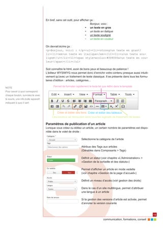 communication, formations, conseil 
15 
NOTE 
Pour savoir à quoi correspond 
chaque bouton, survolez-le avec 
la souris, une info-bulle apparaît 
indiquant à quoi il sert 
En bref, sans cet outil, pour afficher ça : 
Bonjour, voici : 
• un texte en gras 
• un texte en italique 
• un texte souligné 
• un texte en couleur 
On devrait écrire ça : 
<p>Bonjour, voici : </p><ul><li><strong>un texte en gras</ 
li><li><em>un texte en italique</em></li><li><u>un texte sou-ligné</ 
u></li><li><span style=«color:#008000»>un texte en cou-leur</ 
span></li></ul> 
Soit connaître le html, avoir de bons yeux et beaucoup de patience ! 
L’éditeur WYSIWYG nous permet donc d’enrichir votre contenu presque aussi intuiti-vement 
qu’avec un traitement de texte classique. Il se présente dans tous les formu-laires 
d’édition : articles, catégories... 
Paramètres de publication d’un article 
Lorsque vous créez ou éditez un article, un certain nombre de paramètres est dispo-nible 
dans le volet de droite : 
Sélectionne la catégorie de l’article 
Attribue des Tags aux articles 
(Gérables dans Composants > Tags) 
Définit un statut (voir chapitre «L’Administration» > 
«Gestion de la corbeille et des statuts») 
Permet d’afficher un article en mode vedette 
(voir chapitre «Gestion de la page d’accueil») 
Définit un niveau d’accès (voir gestion des droits) 
Dans le cas d’un site multilingue, permet d’attribuer 
une langue à un article 
Si la gestion des versions d’article est activée, permet 
d’annoter la version courante 
Ces boutons se retrouvent dans tous les logiciels de traitement de textes 
Permet de formater rapidement le texte tel que défini dans le template 
Créer et éditer des liens Créer et éditer des tableaux 
 