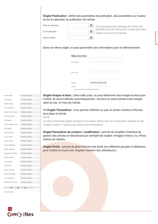 16 
Onglet Publication : définit des paramètres de publication, des paramètres sur l’auteur 
et sur le calendrier de publication de l’article. 
On peut programmer l’affichage de l’article. Ces 
paramètres peuvent être pris en compte aussi dans 
certains cas pour le tri d’articles. 
Dans ce même onglet, on peut paramétrer des informations pour le référencement 
Onglet Images et liens : dans cette zone, on peut déterminer des images et liens pour 
l’article. Ils seront affichés automatiquement : les liens en pied d’article et les images, 
selon le cas, en haut de l’article. 
<< Onglet ‘Paramètres’: vous permet d’afficher ou pas un certain nombre d’informa-tions 
liées à l’article. 
NOTE 
La valeur Paramètre global correspond à la valeur définie dans la Configuration Globale du site 
(Onglet Contenu > Gestion des articles puis Paramètres) 
Onglet Paramètres de création / modification : permet de simplifier l’interface de 
gestion des articles en désactivant par exemple les onglets «Images et liens» ou «Para-mètres 
de l’article». 
Onglet Droits : permet de gérer finement les droits des différents groupes d’utilisateurs 
pour l’article en cours (voir chapitre «Gestion des utilisateurs») 
 