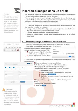 communication, formations, conseil 
17 
Insertion d’images dans un article 
Pour agrémenter vos articles vous souhaiterez certainement y insérer à un moment ou 
à un autre des images ou des photos : rien de plus facile ! 
D’abord, vous devez vous procurer vos images puis les stocker dans un répertoire précis 
de Joomla! En l’occurrence, il s’agit du répertoire /images, ce qui sur notre serveur Web 
correspond au répertoire www.mondomaine.comimages. 
Il y a 3 façons de procéder, qui dépendront essentiellement de la quantité d’images que 
vous souhaitez transférer sur votre site. 
1. L’image se trouve déjà sur Internet (sur votre site ou non) et vous souhaitez l’insérer 
depuis son URL depuis le formulaire d’édition d’un article 
2. Uploader et insérer directement l’image depuis l’article 
3. Insérer les images (upload) dans le gestionnaire de médias avant de les insérer 
dans l’article 
1. Insérer une image directement depuis l’article 
Il existe deux possibilités pour insérer directement une image dans un article : 
1 - Votre image est sur Internet et/ou pas dans 
le dossier media/images du gestionnaire des 
médias : ajoutez une image avec son URL : 
ÂÂ sous le formulaire d’ajout / édition d’un 
article, cliquez sur le bouton 
ÂÂ insérez l’URL dans le premier champ. 
2 - Votre image est dans le dossier media/images du gestionnaire des médias ou n’est 
pas sur Internet 
ÂÂCliquez sur le bouton sous l’éditeur 
Une fenêtre s’ouvre en recouvrant le formulaire d’édition : 
L’affichage présente le contenu du répertoire images : 
ÂÂSélectionnez l’image à insérer si elle s’y trouve déjà sinon : 
ÂÂ Cliquez sur 
ÂÂ Sélectionnez l’image à ajouter sur votre disque dur 
ÂÂ Cliquez sur 
ÂÂ La fenêtre se rafraîchit et votre image apparaît dans la 
fenêtre 
ÂÂCliquez sur l’image à ajouter (son url s’affiche dans le premier 
champ) 
ÂÂRenseignez la description et le titre 
ÂÂCliquez sur . 
RAPPEL 
Les images que vous souhai-tez 
insérer dans vos articles 
doivent impérativement se 
trouver sur votre serveur 
dans le dossier «images». 
Vous accéderez à ce dossier 
et son contenu en cliquant 
sur l’icône associée dans 
«Gestion des médias» dans 
le menu Contenu. 
ATTENTION 
Lorsqu’on télécharge une 
image depuis un article, il 
est possible que l’image ne 
s’insère pas du premier coup. 
Il faut alors cliquer à nou-veau 
sur le bouton Image et 
renouveler l’opération depuis 
le 5ème point. 
 