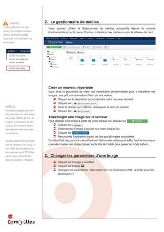 18 
2. Le gestionnaire de médias 
Vous pouvez utiliser le Gestionnaire de médias accessible depuis la console 
d’administration par le menu Contenu > Gestion des médias ou par le tableau de bord. 
Créer un nouveau répertoire 
Vous avez la possibilité de créer des répertoires personnalisés pour y transférer vos 
images, vos pdf, vos animations flash ou vos vidéos. 
ÂÂ Cliquez sur le répertoire qui contiendra votre nouveau dossier. 
ÂÂ Cliquez sur . 
ÂÂ Dans le champ qui s’affiche, renseignez le nom du dossier 
ÂÂ Cliquez sur 
Télécharger une image sur le serveur 
Pour charger une image à partir de votre disque dur, cliquez sur 
ÂÂ Cliquez sur 
ÂÂ Sélectionnez l’image à ajouter sur votre disque dur 
ÂÂ Cliquez sur 
ÂÂ Renouvelez l’opération autant de fois que d’images souhaitées 
Ceci étant fait, cliquez sur le menu Contenu / Gestion des articles puis éditez l’article dans lequel 
vous allez insérer une image (cliquez sur le titre de l’article pour passer en mode édition). 
3. Changer les paramètres d’une image 
ÂÂ Cliquez sur l’image à modifier 
ÂÂ Cliquez sur l’icône 
ÂÂ Changez les paramètres : description et / ou dimensions (NB : à éviter pour les 
dimensions !) 
RAPPEL 
Il est préférable de pré-parer 
vos images (dimen-sions, 
format et poids) 
avant de les transférer sur 
le serveur. 
ASTUCE 
Plusieurs images peuvent 
être ajoutées en une seule 
fois (max 2MB à la fois) si 
l’option «activation de l’in-terface 
de transfert flash» 
est sélectionnée dans les 
paramètres. 
Si vous devez envoyer plu-sieurs 
images d’un coup, il 
peut être plus pratique de 
les envoyer par FTP. Elles 
seront alors transférées 
dans le dossier «images». 
 