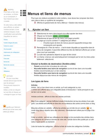 communication, formations, conseil 
19 
Menus et liens de menus 
Pour que vos visiteurs accèdent à votre contenu, vous devez leur proposer des liens 
vers celui-ci dans un système de navigation 
ÂÂ Affichez le gestionnaire de menu (Menus > Gestion des menus) 
1. Ajouter un lien 
ÂÂ Sélectionnez le menu dans lequel vous allez ajouter des liens 
ÂÂ Cliquez sur le bouton 
ÂÂ Sélectionnez le type de lien de menu (voir page suivante) 
ÂÂ La page qui s’ouvre contient 11 catégories par défaut : 
►► D’autres types de liens de menus peuvent apparaître lorsque des 
composants sont ajoutés. 
ÂÂ Renseignez le «Titre de menu» : c’est le texte cliquable qui apparaîtra dans le 
menu de navigation. Il peut être différent du titre de l’élément affiché par ce lien 
(plus court par exemple) 
ÂÂ La suite des opérations dépend du type de lien choisi 
ÂÂ Le champ «menus» est automatiquement renseigné par le nom du menu préa-lablement 
sélectionné. 
Choisir la fenêtre de destination (fenêtre-cible) 
►► Parent ouvrira le lien à la place de votre site 
►► Nouvelle fenêtre avec barre de navigation ouvrira le lien dans une nouvelle 
fenêtre (recommandé pour un lien externe) 
►► Nouvelle fenêtre sans barre de navigation ouvrira le lien dans une nouvelle 
fenêtre dépourvue des menus de navigation. 
Les types de liens 
Articles 
Article : fait un lien direct vers un article, qu’il soit catégorisé ou non. 
L’article sera affiché dans son intégralité (texte d’introduction + texte principal en cas 
de lien Lire la suite) 
Articles archivés : affiche la liste des articles archivés 
Blog d’une catégorie : permet d’afficher le texte d’introduction de tous les articles d’une caté-gorie. 
Les articles sont affichés en blocs les uns au-dessous des autres comme dans un blog. 
Blog des articles en vedette : affiche les articles qui ont été mis en vedette en 
mode blog (blocs répartis dans des colonnes). Généralement utilisé pour la page d’ac-cueil. 
Créer un article : permet aux utilisateurs de rédiger et de soumettre des articles dans 
une catégorie de contenus donnée de votre site; l’article devra être publié par un utili-sateur 
ayant accès au backend. 
Liste de toutes les catégories : affiche la liste de toutes les catégories d’articles 
RAPPEL 
Pour faire un lien vers 
un contenu, un fichier 
ou un composant, il 
faut d’abord que celui-ci 
existe. 
signifie que l’élément 
affiché par ce lien sera celui 
utilisé par défaut 
Si votre menu a été calibré 
pour afficher un certain 
nombre de liens, d’une 
certaine longueur, toute 
modification peut perturber 
l’équilibre de celui-ci. 
ASTUCE 
Si vous vous êtes 
trompé dans le type de lien, 
pas de panique ! 
Vous pouvez toujours le 
modifier : 
Editez un lien en cliquant 
sur son titre et cliquez sur 
«changer le type» en haut. 
 