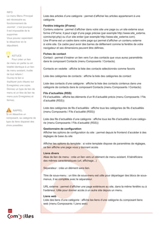 20 
RAPPEL 
Si on désactive un 
composant, sa catégorie de 
type de liens disparait des 
choix possibles 
Liste des articles d’une catégorie : permet d’afficher les articles appartenant à une 
catégorie. 
Fenêtre intégrée (IFrame) 
Contenu externe : permet d’afficher dans votre site une page ou un site externe sous 
forme d’iFrame; il peut s’agir d’une page précise (par exemple http://www.site_externe. 
com/script.php) ou d’un site entier (par exemple http://www.site_externe.com). 
Une IFrame est un cadre dans votre page qui permet d’afficher un contenu externe 
à votre site. Ce cadre peut avoir des barres de défilement comme la fenêtre de votre 
navigateur et ses dimensions peuvent être définies. 
Fiches de contact 
Contact : permet d’insérer un lien vers l’un des contacts que vous aurez paramétrés 
dans le composant Contacts (menu Composants / Contacts). 
Contacts en vedette : affiche la liste des contacts sélectionnés comme favoris 
Liste des catégories de contacts : affiche la liste des catégories de contact 
Liste des contacts d’une catégorie : affiche la liste des contacts contenus dans une 
catégorie de contacts dans le composant Contacts (menu Composants / Contacts). 
Fils d’actualités (RSS) 
Fil d’actualités : affiche les éléments d’un fil d’actualité précis (menu Composants / Fils 
d’actualité (RSS)) 
Liste des catégories de fils d’actualités : affiche tous les catégories de fils d’actualités 
(menu Composants / Fils d’actualité (RSS)) 
Liste des fils d’actualités d’une catégorie : affiche tous les fils d’actualités d’une catégo-rie 
(menu Composants / Fils d’actualité (RSS)) 
Gestionnaire de configuration 
Afficher les options de configuration du site : permet depuis le frontend d’accéder à des 
réglages de base du site 
Afficher les options du template : si votre template dispose de paramètres de réglages, 
ce lien affiche une page vous y donnant accès 
Liens divers 
Alias de lien de menu : crée un lien vers un élément de menu existant. Il bénéficiera 
des mêmes caractéristiques (url, affichage...) 
Séparateur : crée un élément sans lien. 
Titre de sous-menu : un titre de sous-menu est utile pour départager des blocs de sous-menus, 
il se complète avec le séparateur. 
URL externe : permet d’afficher une page extérieure au site, dans la même fenêtre ou à 
l’extérieur. Utile pour donner accès à un autre site depuis un menu. 
Liens web 
Liste des liens d’une catégorie : affiche les liens d’une catégorie du composant liens 
web (menu Composants / Liens web) 
INFO 
Le menu Menu Principal 
est nécessaire au 
fonctionnement de 
Joomla! ; c’est pourquoi 
il est impossible de le 
supprimer. 
Vous pouvez cependant 
le désactiver en le 
dépubliant. 
ASTUCE 
Pour créer un lien 
de menu en partie ou en 
totalité identique à un lien 
de menu existant, inutile 
de tout refaire ! 
Ouvrez le lien à 
dupliquer puis cliquez sur 
Enregistrez une copie. 
Donnez un type de lien de 
menu et un titre de lien de 
menu puis Enregistrez et 
fermez. 
 