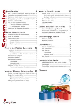 2 Sommaire 
L’administration 4 
Les 2 moyens d’accéder à la gestion du contenu...4 
Accès à la console d’administration........................4 
Connexion depuis le site ........................................4 
La page d’accueil de la console d’administration ...4 
Le menu d’administration........................................5 
Les boutons et outils communs...............................6 
L’affichage en tableau ou gestionnaire.......................6 
Le formulaire d’ajout / édition.....................................7 
Gestion de la corbeille et des statuts......................8 
Gestion des utilisateurs 9 
Changer les infos de l’administrateur......................9 
Créer un utilisateur..................................................9 
Gestion des accès...................................................9 
Niveau d’accès...........................................................9 
Groupes d’utilisateurs...............................................10 
Régler les permissions............................................. 11 
Ajout et modification du contenu 12 
Les bases du contenu..........................................12 
Articles et catégories................................................12 
Verrouillé / déverrouillé... des histoires de cadenas.12 
Création d’une catégorie.......................................13 
Création d’un article..............................................13 
Modification d’un article.........................................13 
Depuis le site............................................................13 
Depuis la console.....................................................13 
L’éditeur WYSIWYG..............................................13 
Paramètres de publication d’un article.....................14 
Insertion d’images dans un article 16 
Insérer une image directement depuis l’article......16 
Le gestionnaire de médias ...................................17 
Créer un nouveau répertoire....................................17 
Télécharger une image sur le serveur......................17 
Changer les paramètres d’une image...................17 
Menus et liens de menus 18 
Ajouter un lien.......................................................18 
Choisir la fenêtre de destination (fenêtre-cible)........18 
Les types de liens..................................................18 
Les paramètres des liens......................................20 
Créer un sous-menu.............................................21 
Ajouter un menu..................................................21 
Gestion des articles en vedette 22 
Ajout d’un article en page d’accueil.......................22 
Gérer l’ordre des articles sur la page d’accueil.....22 
Disposition des articles en page d’accueil............23 
Modifier la page contact 24 
Créer un contact ..................................................24 
Modifier un contact................................................25 
Les extensions 26 
Ajouter une extension...........................................26 
Les composants....................................................26 
Les modules..........................................................28 
Les positions............................................................28 
Ajouter un module....................................................28 
Les plugins............................................................29 
La maintenance du site 30 
La sauvegarde des fichiers et des données..........30 
Mettre à jour..........................................................30 
Mettre à jour une extension manuellement...........31 
Glossaire 32 
 