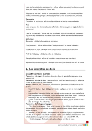 communication, formations, conseil 
21 
Liste des liens de toutes les catégories : affiche la liste des catégories du composant 
liens web (menu Composants / Liens web) 
Proposer un lien web : affiche un formulaire pour permettre à un utilisateur apparte-nant 
au minimum au groupe Auteurs de proposer un lien au composant Liens web. 
Recherche 
Formulaire de recherche : affiche un formulaire de recherche personnalisable 
Tags 
Liste compacte des éléments tagués : affiche les éléments ayant un tag (sélectionné) 
en commun 
Liste de tous les tags : affiche une liste de tous les tags disponibles (voir composant 
tag). Ces tags sont ensuite cliquables pour donner la liste des éléments en commun 
Utilisateurs 
Connexion : affiche le formulaire de connexion 
Enregistrement : affiche le formulaire d’enregistrement d’un nouvel utilisateur. 
Modification du profil : affiche le formulaire d’édition des infos d’un utilisateur 
Profil de l’utilisateur : affiche les infos de l’utilisateur 
Rappel de l’identifiant : affiche le formulaire pour retrouver son identifiant. 
Réinitialisation du mot de passe : affiche le formulaire pour retrouver son mot de passe. 
2. Les paramètres des liens 
Onglet Paramètres avancés 
Paramètres <du type> : le contenu dépendra donc du type de lien que vous avez 
sélectionné 
Paramètres du type de liens : ces paramètres contrôlent les attributs pour le lien de 
ce lien de menu dans le menu Joomla!. 
Attribut ‘Titre’ du lien : description personnalisée optionnelle qui s’affiche au survol 
du titre 
►► Style CSS du lien : Style CSS personnalisé à appliquer au lien de menu (option-nel). 
►► Image du lien : permet d’afficher par exemple un icone dans le menu ou d’affecter 
une image à la place du texte si l’option suivante est désactivée. Note : l’affichage 
des images doit être activé dans les paramètres du module de menu. 
►► Ajouter un titre au menu : Si l’image optionnelle est définie, ajoute le titre du lien à 
côté de l’image. Par défaut ‘Oui’ 
Paramètres d’affichage de la page : 
►► Titre dans le navigateur : Texte optionnel pour le titre affiché dans la barre de titre 
du navigateur. S’il est laissé vide, une valeur par défaut sera utilisée, basée sur le titre 
du lien de menu. 
►► Afficher l’en-tête de page : Afficher/Masquer le titre de page du navigateur dans 
l’en-tête de la page (si aucun texte optionnel n’a été saisi, le titre du lien de menu sera 
utilisé). Le titre de page est habituellement inséré dans une balise HTML ‘h1’. 
►► En-tête de page : Texte alternatif optionnel pour l’en-tête de page. 
 