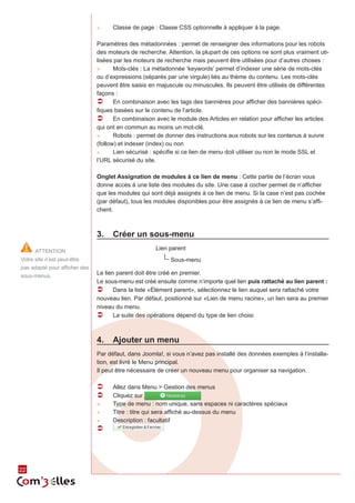 22 
►► Classe de page : Classe CSS optionnelle à appliquer à la page. 
Paramètres des métadonnées : permet de renseigner des informations pour les robots 
des moteurs de recherche. Attention, la plupart de ces options ne sont plus vraiment uti-lisées 
par les moteurs de recherche mais peuvent être utilisées pour d’autres choses : 
►► Mots-clés : La métadonnée ‘keywords’ permet d’indexer une série de mots-clés 
ou d’expressions (séparés par une virgule) liés au thème du contenu. Les mots-clés 
peuvent être saisis en majuscule ou minuscules. Ils peuvent être utilisés de différentes 
façons : 
ÂÂ En combinaison avec les tags des bannières pour afficher des bannières spéci-fiques 
basées sur le contenu de l’article. 
ÂÂ En combinaison avec le module des Articles en relation pour afficher les articles 
qui ont en commun au moins un mot-clé. 
►► Robots : permet de donner des instructions aux robots sur les contenus à suivre 
(follow) et indexer (index) ou non 
►► Lien sécurisé : spécifie si ce lien de menu doit utiliser ou non le mode SSL et 
l’URL sécurisé du site. 
Onglet Assignation de modules à ce lien de menu : Cette partie de l’écran vous 
donne accès à une liste des modules du site. Une case à cocher permet de n’afficher 
que les modules qui sont déjà assignés à ce lien de menu. Si la case n’est pas cochée 
(par défaut), tous les modules disponibles pour être assignés à ce lien de menu s’affi-chent. 
3. Créer un sous-menu 
Lien parent 
|_ Sous-menu 
Le lien parent doit être créé en premier. 
Le sous-menu est créé ensuite comme n’importe quel lien puis rattaché au lien parent : 
ÂÂ Dans la liste «Élément parent», sélectionnez le lien auquel sera rattaché votre 
nouveau lien. Par défaut, positionné sur «Lien de menu racine», un lien sera au premier 
niveau du menu. 
ÂÂ La suite des opérations dépend du type de lien choisi 
4. Ajouter un menu 
Par défaut, dans Joomla!, si vous n’avez pas installé des données exemples à l’installa-tion, 
est livré le Menu principal. 
Il peut être nécessaire de créer un nouveau menu pour organiser sa navigation. 
ÂÂ Allez dans Menu > Gestion des menus 
ÂÂ Cliquez sur 
►► Type de menu : nom unique, sans espaces ni caractères spéciaux 
►► Titre : titre qui sera affiché au-dessus du menu 
►► Description : facultatif 
ÂÂ 
ATTENTION 
Votre site n’est peut-être 
pas adapté pour afficher des 
sous-menus. 
 