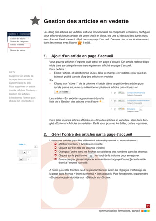 communication, formations, conseil 
23 
Gestion des articles en vedette 
Le «Blog des articles en vedette» est une fonctionnalité du composant «contenu» configuré 
pour afficher plusieurs articles de votre choix en blocs, les uns au-dessus des autres et/ou 
en colonnes. Il est souvent utilisé comme page d’accueil. Dans ce cas, vous le retrouverez 
dans les menus avec l’icone à côté. 
1. Ajout d’un article en page d’accueil 
Vous pouvez afficher n’importe quel article en page d’accueil. Cet article restera dispo-nible 
dans sa catégorie mais sera également affiché en page d’accueil. 
Pour ce faire : 
►► Éditez l’article, et sélectionnez «Oui» dans le champ «En vedette» pour que l’ar-ticle 
soit publié dans le blog des articles en vedette 
Ou 
►► Cliquez sur l’icone de la colonne «Statut» dans la gestion des articles pour 
qu’elle passe en jaune ou sélectionnez plusieurs articles puis cliquez sur 
Les articles «En vedette» apparaissent dans la 
liste de la Gestion des articles avec l’icone : 
Pour lister tous les articles affichés en «Blog des articles en vedette», allez dans l’on-glet 
«Contenu > Articles en vedette». De là vous pourrez les éditer, ou les supprimer. 
2. Gérer l’ordre des articles sur la page d’accueil 
L’ordre des articles peut être déterminé automatiquement ou manuellement : 
ÂÂ Affichez Contenu > Articles en vedette 
ÂÂ Cliquez sur l’en-tête de colonne «Ordre» 
ÂÂ Changez l’ordre avec les flèches ou saisissez des numéros dans les champs 
ÂÂ Cliquez sur le petit icone en haut de la colonne pour enregistrer 
ÂÂ Ou encore par glisser/déplacer en maintenant appuyé l’icone et en le relâ-chant 
à l’endroit souhaité. 
A noter que cette fonction peut ne pas fonctionner selon les réglages d’affichage de 
la page dans Menus > (nom du menu) > (lien accueil). Pour fonctionner, le paramètre 
«Ordre principal» doit être sur «Défaut» ou «Ordre». 
INFO 
Supprimer un article de 
la page d’accueil ne le 
supprime pas du site. 
Pour supprimer un article 
du site, affichez Contenu - 
Gestion des articles. 
Sélectionnez l’article puis 
cliquez sur «Corbeille»» 
 