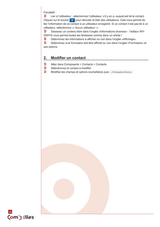 26 
Facultatif : 
ÂÂ Lier à l’utilisateur : sélectionnez l’utilisateur, s’il y en a, auquel est lié le contact. 
Cliquez sur le bouton pour dérouler la liste des utilisateurs. Cela vous permet de 
lier l’information de ce contact à un utilisateur enregistré. Si ce contact n’est pas lié à un 
utilisateur, sélectionnez «- Aucun utilisateur -» 
ÂÂ Saisissez un contenu libre dans l’onglet «Informations diverses» : l’éditeur WY-SIWYG 
vous permet toutes les fantaisies comme dans un article ! 
ÂÂ Déterminez les informations à afficher ou non dans l’onglet «Affichage» 
ÂÂ Déterminez si le formulaire doit être affiché ou non dans l’onglet «Formulaire» et 
ses options 
2. Modifier un contact 
ÂÂ Allez dans Composants > Contacts > Contacts 
ÂÂ Sélectionnez le contact à modifier 
ÂÂ Modifiez les champs et options souhaité(e)s puis 
 