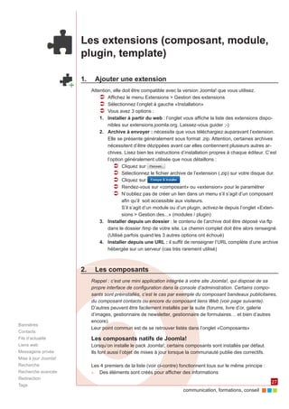 communication, formations, conseil 
27 
Les extensions (composant, module, 
plugin, template) 
1. Ajouter une extension 
Attention, elle doit être compatible avec la version Joomla! que vous utilisez. 
ÂÂ Affichez le menu Extensions > Gestion des extensions 
ÂÂ Sélectionnez l’onglet à gauche «Installation» 
ÂÂ Vous avez 3 options : 
1. Installer à partir du web : l’onglet vous affiche la liste des extensions dispo-nibles 
sur extensions.joomla.org. Laissez-vous guider ;-) 
2. Archive à envoyer : nécessite que vous téléchargiez auparavant l’extension. 
Elle se présente généralement sous format .zip. Attention, certaines archives 
nécessitent d’être dézippées avant car elles contiennent plusieurs autres ar-chives. 
Lisez bien les instructions d’installation propres à chaque éditeur. C’est 
l’option généralement utilisée que nous détaillons : 
ÂÂ Cliquez sur 
ÂÂ Sélectionnez le fichier archive de l’extension (.zip) sur votre disque dur. 
ÂÂ Cliquez sur 
ÂÂ Rendez-vous sur «composant» ou «extension» pour le paramétrer 
ÂÂ N’oubliez pas de créer un lien dans un menu s’il s’agit d’un composant 
afin qu’il soit accessible aux visiteurs. 
S’il s’agit d’un module ou d’un plugin, activez-le depuis l’onglet «Exten-sions 
> Gestion des...» (modules / plugin) 
3. Installer depuis un dossier : le contenu de l’archive doit être déposé via ftp 
dans le dossier /tmp de votre site. Le chemin complet doit être alors renseigné. 
(Utilisé parfois quand les 3 autres options ont échoué) 
4. Installer depuis une URL : il suffit de renseigner l’URL complète d’une archive 
hébergée sur un serveur (cas très rarement utilisé) 
1. 
2. Les composants 
Rappel : c’est une mini application intégrée à votre site Joomla!, qui dispose de sa 
propre interface de configuration dans la console d’administration. Certains compo-sants 
sont préinstallés, c’est le cas par exemple du composant bandeaux publicitaires, 
du composant contacts ou encore du composant liens Web (voir page suivante). 
D’autres peuvent être facilement installés par la suite (forums, livre d’or, galerie 
d’images, gestionnaire de newsletter, gestionnaire de formulaires… et bien d’autres 
encore). 
Leur point commun est de se retrouver listés dans l’onglet «Composants» 
Les composants natifs de Joomla! 
Lorsqu’on installe le pack Joomla!, certains composants sont installés par défaut. 
Ils font aussi l’objet de mises à jour lorsque la communauté publie des correctifs. 
Les 4 premiers de la liste (voir ci-contre) fonctionnent tous sur le même principe : 
►► Des éléments sont créés pour afficher des informations 
Bannières 
Contacts 
Fils d’actualité 
Liens web 
Messagerie privée 
Mise à jour Joomla! 
Recherche 
Recherche avancée 
Redirection 
Tags 
 