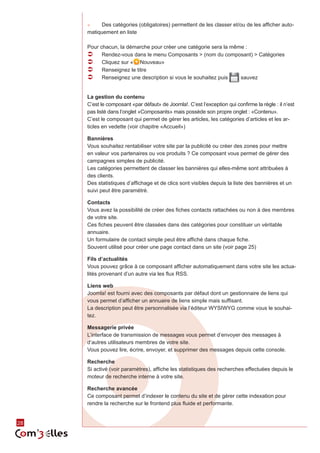 28 
►► Des catégories (obligatoires) permettent de les classer et/ou de les afficher auto-matiquement 
en liste 
Pour chacun, la démarche pour créer une catégorie sera la même : 
ÂÂ Rendez-vous dans le menu Composants > (nom du composant) > Catégories 
ÂÂ Cliquez sur « Nouveau» 
ÂÂ Renseignez le titre 
ÂÂ Renseignez une description si vous le souhaitez puis sauvez 
La gestion du contenu 
C’est le composant «par défaut» de Joomla!. C’est l’exception qui confirme la règle : il n’est 
pas listé dans l’onglet «Composants» mais possède son propre onglet : «Contenu». 
C’est le composant qui permet de gérer les articles, les catégories d’articles et les ar-ticles 
en vedette (voir chapitre «Accueil») 
Bannières 
Vous souhaitez rentabiliser votre site par la publicité ou créer des zones pour mettre 
en valeur vos partenaires ou vos produits ? Ce composant vous permet de gérer des 
campagnes simples de publicité. 
Les catégories permettent de classer les bannières qui elles-même sont attribuées à 
des clients. 
Des statistiques d’affichage et de clics sont visibles depuis la liste des bannières et un 
suivi peut être paramétré. 
Contacts 
Vous avez la possibilité de créer des fiches contacts rattachées ou non à des membres 
de votre site. 
Ces fiches peuvent être classées dans des catégories pour constituer un véritable 
annuaire. 
Un formulaire de contact simple peut être affiché dans chaque fiche. 
Souvent utilisé pour créer une page contact dans un site (voir page 25) 
Fils d’actualités 
Vous pouvez grâce à ce composant afficher automatiquement dans votre site les actua-lités 
provenant d’un autre via les flux RSS. 
Liens web 
Joomla! est fourni avec des composants par défaut dont un gestionnaire de liens qui 
vous permet d’afficher un annuaire de liens simple mais suffisant. 
La description peut être personnalisée via l’éditeur WYSIWYG comme vous le souhai-tez. 
Messagerie privée 
L’interface de transmission de messages vous permet d’envoyer des messages à 
d’autres utilisateurs membres de votre site. 
Vous pouvez lire, écrire, envoyer, et supprimer des messages depuis cette console. 
Recherche 
Si activé (voir paramètres), affiche les statistiques des recherches effectuées depuis le 
moteur de recherche interne à votre site. 
Recherche avancée 
Ce composant permet d’indexer le contenu du site et de gérer cette indexation pour 
rendre la recherche sur le frontend plus fluide et performante. 
 