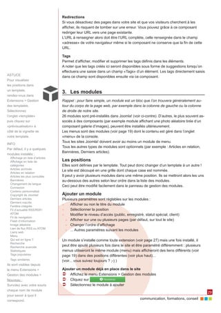 communication, formations, conseil 
29 
ASTUCE 
Pour visualiser 
les positions dans 
un template, 
rendez-vous dans 
Extensions > Gestion 
des templates. 
Sélectionnez 
l’onglet «template» 
puis cliquez sur 
«prévisualisaton» à 
côté de la vignette de 
votre template. 
Redirections 
Si vous désactivez des pages dans votre site et que vos visiteurs cherchent à les 
afficher, ils risquent de tomber sur une erreur. Vous pouvez grâce à ce composant 
rediriger leur URL vers une page existante. 
L’URL à renseigner alors doit être l’URL complète, celle renseignée dans le champ 
«adresse» de votre navigateur même si le composant ne conserve que la fin de cette 
URL. 
Tags 
Permet d’afficher, modifier et supprimer les tags définis dans les éléments. 
A noter que les tags créés ici seront disponibles sous forme de suggestions lorsqu’on 
effectuera une saisie dans un champ «Tags» d’un élément. Les tags directement saisis 
dans ce champ sont disponibles ensuite via ce composant. 
3. Les modules 
Rappel : pour faire simple, un module est un bloc que l’on trouvera généralement au-tour 
du corps de la page web, par exemple dans la colonne de gauche ou la colonne 
de droite de notre site. 
26 modules sont pré-installés dans Joomla! (voir ci-contre). D’autres, le plus souvent as-sociés 
à des composants (par exemple module affichant une photo aléatoire tirée d’un 
composant galerie d’images), peuvent être installés ultérieurement. 
Les menus sont des modules (voir page 19) dont le contenu est géré dans l’onglet 
«menu» de la console. 
Tous les sites Joomla! doivent avoir au moins un module de menu. 
Tous les autres types de modules sont optionnels (par exemple : Articles en relation, 
Bannières, Derniers articles). 
Les positions 
Elles sont définies par le template. Tout peut donc changer d’un template à un autre ! 
Le site est découpé en une grille dont chaque case est nommée. 
Il peut y avoir plusieurs modules dans une même position. Ils se mettront alors les uns 
au-dessous des autres selon leur ordre dans la liste des modules. 
Ceci peut être modifié facilement dans le panneau de gestion des modules. 
Ajouter un module 
Plusieurs paramètres sont réglables sur les modules : 
►► Afficher ou non le titre du module 
►► Sélectionner la position 
►► Modifier le niveau d’accès (public, enregistré, statut spécial, client) 
►► Afficher sur une ou plusieurs pages (par défaut, sur tout le site) 
►► Changer l’ordre d’affichage 
►► ... Autres paramètres suivant les modules 
Un module s’installe comme toute extension (voir page 27) mais une fois installé, il 
peut être ajouté plusieurs fois dans le site et être paramétré différemment : plusieurs 
menus utiliseront le même module (menu) mais afficheront des liens différents (voir 
page 19) dans des positions différentes (voir plus haut)... 
(voir... vous suivez toujours ? ;-) ) 
Ajouter un module déjà en place dans le site 
ÂÂ Affichez le menu Extensions > Gestion des modules 
ÂÂ Cliquez sur 
ÂÂ Sélectionnez le module à ajouter 
INFO 
Par défaut, il y a quelques 
modules installés : 
Affichage en liste d’articles 
Affichage en liste de 
catégories 
Articles archivés 
Articles en relation 
Articles les plus consultés 
Bannières 
Changement de langue 
Connexion 
Contenu personnalisé 
Copyright de Joomla! 
Derniers articles 
Derniers inscrits 
Fenêtre intégrée 
Fil d’actualité RSS/RDF/ 
ATOM 
Fil de navigation 
Flash d’information 
Image aléatoire 
Lien de flux RSS ou ATOM 
Liens web 
Menu 
Qui est en ligne ? 
Recherche 
Recherche avancée 
Statistiques 
Tags populaires 
Tags similaires 
Ils sont visibles depuis 
le menu Extensions > 
Gestion des modules > 
Nouveau : 
Survolez avec votre souris 
chaque nom de module 
pour savoir à quoi il 
correspond. 
 