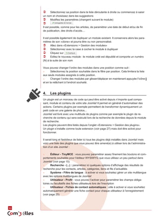 30 
ÂÂ Sélectionnez sa position dans la liste déroulante à droite ou commencez à saisir 
un nom et choisissez dans les suggestions 
ÂÂ Modifiez les paramètres (changent suivant le module) 
ÂÂ 
Il est possible, comme pour les articles, de paramétrer une date de début et/ou de fin 
de publication, des droits d’accès.... 
Il est possible également de dupliquer un module existant. Il conservera alors les para-mètres 
de son «clone» et pourra être ou non personnalisé. 
ÂÂ Allez dans «Extensions > Gestion des modules» 
ÂÂ Sélectionnez avec la case à cocher le module à dupliquer 
ÂÂ Cliquez sur 
ÂÂ Editez le nouveau module : le module créé est dépublié et comporte un numéro 
(N) à la suite de son nom 
Vous pouvez changer l’ordre des modules dans une position comme suit : 
►► Sélectionnez la position souhaitée dans le filtre par position. Cela limitera la liste 
aux seuls modules assignés à cette position. 
►► Changer l’ordre des modules par glisser/déplacer en maintenant appuyée l’icône 
et en la relâchant à l’endroit souhaité. 
4. Les plugins 
Un plugin est un morceau de code qui peut être activé depuis n’importe quel compo-sant, 
module et contenu de votre site Joomla! Il permet en général d’automatiser des 
actions. Certains plugins par exemple permettent de transformer dynamiquement un 
petit code en une galerie de photos... 
Joomla! est livré avec une multitude de plugins comme par exemple le plugin de re-cherche 
de contenu qui sera exécuté lors de la recherche de données depuis le module 
de recherche. 
Les plugins peuvent être listés depuis l’onglet «Extensions > Gestion des plugins». 
Un plugin s’installe comme toute extension (voir page 27) mais doit être activé pour 
fonctionner. 
Il serait long et fastidieux de lister ici tous les plugins déjà installés dans Joomla! mais 
voici une liste des plugins que vous pouvez être amené(e) à utiliser lors de l’administra-tion 
d’un site Joomla! : 
►► Éditeur - TinyMCE : vous pouvez paramétrer assez finement les boutons et com-portements 
souhaités pour l’éditeur WYSIWYG que vous utilisez un peu partout dans 
Joomla! (voir page 15) 
►► Recherche - (...) : paramétrez ici quelques options d’affichage des résultats de 
recherche pour les contacts, articles, catégories, liens et fils d’actualités 
►► Système - Filtre de langue : à activer si vous souhaitez gérer un site multilangue 
avec les options multilangues de Joomla! 
►► Utilisateur - Profil : vous pouvez l’activer pour paramétrer les champs obliga-toires 
ou facultatifs des fiches utilisateurs lors de l’inscription 
►► Utilisateur - Fiches de contact automatiques : utile à activer si vous souhaitez 
automatiquement générer une fiche contact pour chaque utilisateur à l’enregistrement 
(voir page 25) 
 
