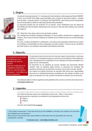 communication, formations, conseil 
3 
Les illustrations et exemples 
font référence à une 
installation de base de 
Joomla!* 
Selon les configurations et 
installations d’extensions 
faites sur votre site (éditeur, 
composant...) des différences 
peuvent apparaître. 
1. Origine 
Un premier document (joomla! 1.5 : les bases de l’administration) a été adapté par Céline ROBERT 
(c-line), de la SCOP Com’3elles (www.com3elles.com), d’après le document original « Joomla! 
pour les Nuls » (Joomla! version 1.0) créé par Ivan GAUTREAU (aka Hornos) et mis à disposition 
de la communauté en 2008 sur http://aide.joomla.fr/documentation. 
Le document présent est une évolution de ce premier, conçu initialement pour les clients de 
Com’3Elles lors des formations dispensées pour la prise en main des sites réalisés sous Joomla! 
par l’agence*. 
BY : Paternité. Vous devez citer le nom de l’auteur original. 
SA : Partage des Conditions Initiales à l’Identique. Si vous modifiez, transformez ou adaptez cette 
création, vous n’avez le droit de distribuer la création qui en résulte que sous un contrat identique 
à celui-ci. 
En outre, à chaque réutilisation ou distribution, vous devez faire apparaître clairement aux autres 
les conditions contractuelles de mise à disposition de cette création. Chacune de ces conditions 
peut être levée si vous obtenez l’autorisation des titulaires des droits. 
2. Objectifs 
Ce document a pour but de donner à tous les moyens d’administrer un site avec 
Joomla! 3.3, en se plaçant toujours du point de vue du débutant. Nous utiliserons 
donc volontairement un vocabulaire et une méthode de travail accessibles à un 
public de non informaticiens. 
Ce document ne se substitue en aucune manière aux documents officiels 
Joomla!, mais se présente plutôt comme un document de synthèse des 
questions de base que se posent les nouveaux venus dans l’univers Joomla!. 
Les auteurs du présent document ne sauraient être tenus pour responsables 
des erreurs ou dysfonctionnements constatés lors des phases de tests ou de 
mise en production d’un site Joomla! consécutifs à la lecture de ce document. 
Vous êtes par ailleurs invités à signaler tous les problèmes liés au fond ou la forme de ce document à 
contact@com3elles.com 
3. Légendes 
Les notes en gris dans la marge complètent le contenu par des astuces, infos ou avertissements. 
Les chemins dans les menus sont représentés comme ceci : Menu > Sous-menu 
Les pas-à-pas pour reproduire une opération sont représentés comme ceci : 
ÂÂ Étape 1 
ÂÂ Étape 2 
ÂÂ ... 
Les liens sont représentés soulignés 
* Vous aimez ce document ? Votre site est plus qu’une installation «de base» de Joomla! et ce document 
est insuffisant pour vos besoins ? 
Nous pouvons vous former et/ou personnaliser ce document avec les paramètres de votre site : 
composants, modules... 
Contactez-nous : contact@com3elles.com 
 