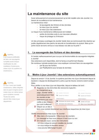 communication, formations, conseil 
31 
La maintenance du site 
Aussi sérieusement et consciencieusement qu’ait été installé votre site Joomla!, il a 
besoin de surveillance et de maintenance. 
La maintenance inclut : 
►► la sauvegarde des fichiers et des données 
►► la mise à jour de Joomla! 
►► la mise à jour des extensions 
Le risque d’une maintenance défectueuse est multiple : 
►► pertes de données suite à une mauvaise utilisation 
►► risque de piratage ou d’intrusion 
Un des principaux avantages de Joomla! réside dans sa communauté très réactive qui 
publie régulièrement des patchs de sécurité et d’amélioration du produit. Mais qu’im-porte 
d’avoir de bons verrous si vous laissez vos clés sur la porte ? 
1. La sauvegarde des fichiers et des données 
Il n’existe malheureusement pas à ce jour de fonctionnalités de sauvegarde intégrées 
à Joomla! 
Des extensions sont disponibles, dont le fameux et performant Akeeba. 
De nombreux tutoriels existent pour vous expliquer comment faire vos sauvegardes : 
►► par ftp pour les fichiers 
►► par PhpMyAdmin pour la base de données 
2. Mettre à jour Joomla! / des extensions automatiquement 
Depuis la version 1.6 de Joomla!, le système peut être mis à jour directement depuis le 
backend. L’équipe de développement a prévu que les futures versions soient compa-tibles. 
Pour vérifier si une mise à jour est disponible, depuis le tableau de bord : 
ÂÂ Regardez au bas de la liste des raccourcis à gauche : 
au chargement de la 
page, Joomla! vérifie 
automatiquement l’état 
de Joomla! et des 
extensions puis vous 
notifie si des mises à 
jour sont à effectuer 
ÂÂ Cliquer sur un des 2 
liens vous conduit directement aux interfaces respectives de mise à jour 
Vérifier directement la mise à jour de Joomla! : 
ÂÂ Allez dans «Composants > Mise à jour de Joomla!» 
Un message en haut vous indique s’il est à jour ou non 
ÂÂ S’il n’est pas à jour, suivez les instructions : 
- on vous indique la version installée de Joomla! 
- on vous indique la dernière version 
- vous pouvez télécharger le pack 
RAPPEL 
Si vous n’avez pas installé 
d’extensions, celles intégrées 
dans le pack d’origine seront 
mises à jour en même temps 
que le système Joomla! 
Toutes les autres 
devront être mises à jour 
séparément. 
RAPPEL 
Il est toujours préférable 
de faire une sauvegarde 
complète avant chaque 
modification du site : 
installation d’extensions, 
mises à jour du système ou 
d’extensions... 
 