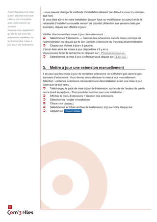 32 
- vous pouvez changer la méthode d’installation (laissez par défaut si vous n’y connais-sez 
rien) 
Si vous êtes sûr-e de votre installation (aucun hack ou modification du coeur) et de la 
nécessité d’installer la nouvelle version de Joomla! (Attention aux versions beta par 
exemple), cliquez sur «Mettre à jour». 
Vérifier directement les mises à jour des extensions : 
ÂÂ Sélectionnez Extensions → Gestion des extensions dans le menu principal de 
l’administration ou cliquez sur le lien Gestion Extensions du Panneau d’administration 
ÂÂ Cliquez sur «Mises à jour» à gauche. 
L’écran liste alors les mises à jour disponibles s’il y en a. 
Vous pouvez forcer la recherche en cliquant sur 
ÂÂ Sélectionnez la mise à jour à effectuer puis cliquez sur 
3. Mettre à jour une extension manuellement 
Il se peut que les mises à jour de certaines extensions ne s’affichent pas dans le ges-tionnaire 
d’extensions. Vous devrez alors effectuer la mise à jour manuellement. 
Attention : certaines extensions nécessitent une désinstallation avant une mise à jour 
(bien que ce soit rare). 
ÂÂ Téléchargez le pack de mise à jour de l’extension, sur le site de l’auteur de préfé-rence 
(sauf exceptions). Puis procédez comme pour une installation : 
ÂÂ Affichez le menu Extensions > Gestion des extensions 
ÂÂ Sélectionnez l’onglet «Installation» 
ÂÂ Cliquez sur 
ÂÂ Sélectionnez le fichier archive de l’extension (.zip) sur votre disque dur. 
ÂÂ Cliquez sur 
Avant d’appliquer la mise 
à jour, assurez-vous que 
celle-ci soit compatible 
avec votre version de 
Joomla! 
Assurez-vous également 
qu’elle le soit avec les 
extensions installées, ou 
qu’il existe des mises à 
jour pour ces extensions. 
 