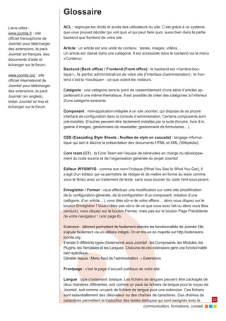 communication, formations, conseil 
33 
Glossaire 
ACL : regroupe les droits et accès des utilisateurs du site. C’est grâce à ce système 
que vous pouvez décider qui voit quoi et qui peut faire quoi, aussi bien dans la partie 
backend que frontend de votre site. 
Article : un article est une unité de contenu : textes, images, vidéos... 
Un article est classé dans une catégorie. Il est accessible dans le backend via le menu 
«Contenu» 
Backend (Back office) / Frontend (Front office) : le backend est «l’arrière-bou-tique 
», la partie administrative de votre site (l’interface d’administration) ; le fron-tend 
c’est la «boutique» : ce que voient les visiteurs. 
Catégorie : une catégorie sera le point de rassemblement d’une série d’articles ap-partenant 
à une même thématique. Il est possible de créer des catégories à l’intérieur 
d’une catégorie existante. 
Composant : mini-application intégrée à un site Joomla!, qui dispose de sa propre 
interface de configuration dans la console d’administration. Certains composants sont 
pré-installés. D’autres peuvent être facilement installés par la suite (forums, livre d’or, 
galerie d’images, gestionnaire de newsletter, gestionnaire de formulaires…). 
CSS (Cascading Style Sheets : feuilles de style en cascade) : langage informa-tique 
qui sert à décrire la présentation des documents HTML et XML (Wikipédia). 
Core team (CT) : la Core Team est l’équipe de bénévoles en charge du développe-ment 
du code source et de l’organisation générale du projet Joomla! 
Editeur WYSIWYG : comme son nom l’indique (What You See Is What You Get), il 
s’agit d’un éditeur qui va permettre de rédiger et de mettre en forme du texte comme 
vous le feriez avec un traitement de texte, sans vous soucier du code html sous-jacent. 
Enregistrer / Fermer : vous effectuez une modification sur votre site (modification 
de la configuration générale, de la configuration d’un composant, création d’une 
catégorie, d’un article…), vous êtes sûr-e de votre affaire… alors vous cliquez sur le 
bouton Enregistrer ! Vous n’êtes pas sûr-e de ce que vous avez fait ou alors vous êtes 
perdu(e), vous cliquez sur le bouton Fermer, mais pas sur le bouton Page Précédente 
de votre navigateur ! (voir page 8). 
Extension : élément permettant de facilement étendre les fonctionnalités de Joomla! Elle 
s’ajoute facilement via un utilitaire intégré. On en trouve en majorité sur http://extensions. 
joomla.org 
Il existe 5 différents types d’extensions sous Joomla! : les Composants, les Modules, les 
Plugins, les Templates et les Langues. Chacune de ces extensions gère une fonctionnalité 
bien spécifique. 
Gérable depuis : Menu haut de l’administration → Extensions 
Frontpage : c’est la page d’accueil publique de votre site. 
Langue : type d’extension basique. Les fichiers de langues peuvent être packagés de 
deux manières différentes, soit comme un pack de fichiers de langue pour le noyau de 
Joomla!, soit comme un pack de fichiers de langue pour une extension. Ces fichiers 
sont essentiellement des clés/valeur ou des chaînes de caractères. Ces chaînes de 
caractères permettent la traduction des textes statiques qui sont assignés avec le 
Liens utiles : 
www.joomla.fr : site 
officiel francophone de 
Joomla! pour télécharger 
des extensions, le pack 
Joomla! en français, des 
documents d’aide et 
échanger sur le forum. 
www.joomla.org : site 
officiel international de 
Joomla! pour télécharger 
des extensions, le pack 
Joomla! (en anglais), 
tester Joomla! en live et 
échanger sur le forum. 
 