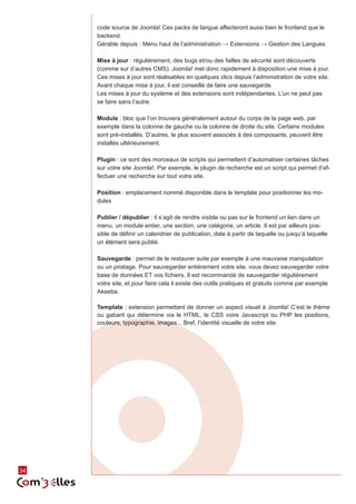 34 
code source de Joomla! Ces packs de langue affecteront aussi bien le frontend que le 
backend. 
Gérable depuis : Menu haut de l’administration → Extensions → Gestion des Langues 
Mise à jour : régulièrement, des bugs et/ou des failles de sécurité sont découverts 
(comme sur d’autres CMS). Joomla! met donc rapidement à disposition une mise à jour. 
Ces mises à jour sont réalisables en quelques clics depuis l’administration de votre site. 
Avant chaque mise à jour, il est conseillé de faire une sauvegarde. 
Les mises à jour du système et des extensions sont indépendantes. L’un ne peut pas 
se faire sans l’autre. 
Module : bloc que l’on trouvera généralement autour du corps de la page web, par 
exemple dans la colonne de gauche ou la colonne de droite du site. Certains modules 
sont pré-installés. D’autres, le plus souvent associés à des composants, peuvent être 
installés ultérieurement. 
Plugin : ce sont des morceaux de scripts qui permettent d’automatiser certaines tâches 
sur votre site Joomla!. Par exemple, le plugin de recherche est un script qui permet d’ef-fectuer 
une recherche sur tout votre site. 
Position : emplacement nommé disponible dans le template pour positionner les mo-dules 
Publier / dépublier : il s’agit de rendre visible ou pas sur le frontend un lien dans un 
menu, un module entier, une section, une catégorie, un article. Il est par ailleurs pos-sible 
de définir un calendrier de publication, date à partir de laquelle ou jusqu’à laquelle 
un élément sera publié. 
Sauvegarde : permet de le restaurer suite par exemple à une mauvaise manipulation 
ou un piratage. Pour sauvegarder entièrement votre site, vous devez sauvegarder votre 
base de données ET vos fichiers. Il est recommandé de sauvegarder régulièrement 
votre site, et pour faire cela il existe des outils pratiques et gratuits comme par exemple 
Akeeba. 
Template : extension permettant de donner un aspect visuel à Joomla! C’est le thème 
ou gabarit qui détermine via le HTML, le CSS voire Javascript ou PHP les positions, 
couleurs, typographie, images... Bref, l’identité visuelle de votre site. 
