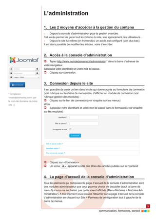 communication, formations, conseil 
5 
L’administration 
1. Les 2 moyens d’accéder à la gestion du contenu 
►► Depuis la console d’administration pour la gestion avancée. 
Cet accès permet de gérer tout le contenu du site, son agencement, les utilisateurs... 
►► Depuis le site lui-même (en frontend) si un accès est configuré (voir plus bas). 
Il est alors possible de modifier les articles, voire d’en créer. 
2. Accès à la console d’administration 
ÂÂ Tapez http://www.nomdedomaine.fr/administrator * dans la barre d’adresse de 
votre navigateur. 
Saisissez votre identifiant et votre mot de passe. 
ÂÂ Cliquez sur connexion. 
3. Connexion depuis le site 
Il est possible de créer un lien dans le site qui donne accès au formulaire de connexion 
(voir rubrique sur les liens de menu) et/ou d’afficher un module de connexion (voir 
rubrique gestion des modules) : 
ÂÂ Cliquez sur le lien de connexion (voir chapitre sur les menus) 
et/ou 
ÂÂ Saisissez votre identifiant et votre mot de passe dans le formulaire (voir chapitre 
sur les modules) 
ÂÂ Cliquez sur «Connexion» 
ÂÂ Un icone apparaît à côté des titres des articles publiés sur le Frontend 
4. La page d’accueil de la console d’administration 
Tous les éléments qui composent la page d’accueil de la console d’administration sont 
des modules administrateur que vous pourrez choisir de dépublier (sauf la barre de 
menu !) si vous ne souhaitez pas qu’ils soient affichés (Menu Modules > Modules Ad-ministrateur). 
A tout moment vous pouvez retourner sur la page d’accueil de la console 
d’administration en cliquant sur Site > Panneau de configuration tout à gauche de la 
barre de menus. 
* remplacez 
«nomdedomaine.com» par 
le nom de domaine de votre 
site ;-) 
 