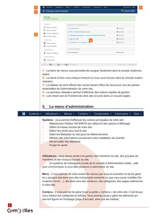 6 6 
1 - La barre de menus vous permettra de naviguer facilement dans la console d’adminis-tration 
2 - La barre d’infos vous indique l’endroit où vous vous trouvez dans la console d’admi-nistration 
3 - Le tableau de bord affiche des icones faisant office de raccourcis vers les parties 
essentielles de l’administration de votre site. 
4 - Le panneau utilisateur permet d’effectuer des actions rapides de gestion 
5 - Lien direct vers le Frontend de votre site (s’ouvre dans un nouvel onglet). 
5. Le menu d’administration 
Système : vous permet d’effectuer les actions principales de votre site : 
►► Sélectionner l’éditeur WYSIWYG par défaut et des options d’affichage 
►► Définir le fuseau horaire de votre site 
►► Définir les droits pour tout le site 
►► Saisir les Metadata du site (pour le référencement) 
►► Afficher des informations concernant votre installation de Joomla! 
►► Déverrouiller des éléments 
►► Purger le cache 
►► ... 
Utilisateurs : vous donne accès à la gestion des membres du site, des groupes de 
membres et des niveaux d’accès au site. 
►► Un système de messagerie privée de la console d’administration existe ; utile 
pour communiquer si vous êtes plusieurs à administrer un site. 
Menu : il vous permet de créer autant de menus que vous le souhaitez et de les gérer 
en y ajoutant des liens vers des composants existants ou que vous aurez installés (for-mulaires, 
forum…), des liens vers des contenus, des catégories, des pages extérieures 
à votre site. 
Contenu : il vous permet de gérer toute la partie « contenu » de votre site. C’est là que 
vous créerez les catégories et articles. Vous pourrez aussi y gérer les éléments qui 
devront figurer en frontpage (page d’accueil), ainsi que les médias. 
1 
2 
3 
4 
5 
 