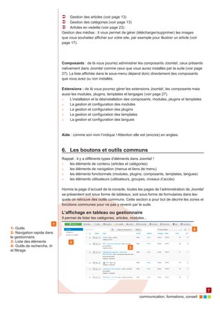 communication, formations, conseil 
7 
ÂÂ Gestion des articles (voir page 13) 
ÂÂ Gestion des catégories (voir page 13) 
ÂÂ Articles en vedette (voir page 23) 
Gestion des médias : il vous permet de gérer (télécharger/supprimer) les images 
que vous souhaitez afficher sur votre site, par exemple pour illustrer un article (voir 
page 17). 
Composants : de là vous pourrez administrer les composants Joomla!, ceux présents 
nativement dans Joomla! comme ceux que vous aurez installés par la suite (voir page 
27). La liste affichée dans le sous-menu dépend donc directement des composants 
que vous avez ou non installés. 
Extensions : de là vous pourrez gérer les extensions Joomla!, les composants mais 
aussi les modules, plugins, templates et langages (voir page 27). 
►► L’installation et la désinstallation des composants, modules, plugins et templates 
►► La gestion et configuration des modules 
►► La gestion et configuration des plugins 
►► La gestion et configuration des templates 
►► La gestion et configuration des langues 
Aide : comme son nom l’indique ! Attention elle est (encore) en anglais. 
6. Les boutons et outils communs 
Rappel : il y a différents types d’éléments dans Joomla! ! 
►► les éléments de contenu (articles et catégories) 
►► les éléments de navigation (menus et liens de menu) 
►► les éléments fonctionnels (modules, plugins, composants, templates, langues) 
►► les éléments utilisateurs (utilisateurs, groupes, niveaux d’accès) 
Hormis la page d’accueil de la console, toutes les pages de l’administration de Joomla! 
se présentent soit sous forme de tableaux, soit sous forme de formulaires dans les-quels 
on retrouve des outils communs. Cette section a pour but de décrire les zones et 
fonctions communes pour ne pas y revenir par la suite. 
L’affichage en tableau ou gestionnaire 
Il permet de lister les catégories, articles, modules... 
1 
2 
3 
1- Outils 4 
2- Navigation rapide dans 
le gestionnaire 
3- Liste des éléments 
4- Outils de recherche, tri 
et filtrage 
 