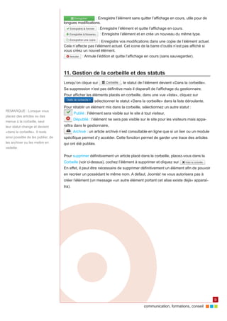 communication, formations, conseil 
9 
: Enregistre l’élément sans quitter l’affichage en cours, utile pour de 
longues modifications. 
: Enregistre l’élément et quitte l’affichage en cours. 
: Enregistre l’élément et en crée un nouveau du même type. 
: Enregistre vos modifications dans une copie de l’élément actuel. 
Cela n’affecte pas l’élément actuel. Cet icone de la barre d’outils n’est pas affiché si 
vous créez un nouvel élément. 
: Annule l’édition et quitte l’affichage en cours (sans sauvegarder). 
11. Gestion de la corbeille et des statuts 
Lorsqu’on clique sur , le statut de l’élément devient «Dans la corbeille». 
Sa suppression n’est pas définitive mais il disparaît de l’affichage du gestionnaire. 
Pour afficher les éléments placés en corbeille, dans une vue «liste», cliquez sur 
sélectionner le statut «Dans la corbeille» dans la liste déroulante. 
Pour rétablir un élément mis dans la corbeille, sélectionnez un autre statut : 
Publié : l’élément sera visible sur le site à tout visiteur, 
Dépublié : l’élément ne sera pas visible sur le site pour les visiteurs mais appa-raîtra 
dans le gestionnaire, 
Archivé : un article archivé n’est consultable en ligne que si un lien ou un module 
spécifique permet d’y accéder. Cette fonction permet de garder une trace des articles 
qui ont été publiés. 
Pour supprimer définitivement un article placé dans le corbeille, placez-vous dans la 
Corbeille (voir ci-dessus), cochez l’élément à supprimer et cliquez sur . 
En effet, il peut être nécessaire de supprimer définitivement un élément afin de pouvoir 
en recréer un possédant le même nom. A défaut, Joomla! ne vous autorisera pas à 
créer l’élément (un message «un autre élément portant cet alias existe déjà» apparaî-tra). 
REMARQUE : Lorsque vous 
placez des articles ou des 
menus à la corbeille, seul 
leur statut change et devient 
«dans la corbeille». Il reste 
ainsi possible de les publier, de 
les archiver ou les mettre en 
vedette. 
 