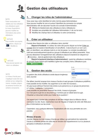10 10 
Gestion des utilisateurs 
1. Changer les infos de l’administrateur 
Vous avez reçu votre identifiant et votre mot de passe Administrateur. 
Vous pouvez modifier le nom et surtout l’identifiant de connexion du compte 
Administrateur afin de sécuriser l’accès à la console d’administration. 
ÂÂ Affichez le Gestionnaire des utilisateurs (menu Utilisateurs) 
ÂÂ Accédez aux propriétés de l’utilisateur Administrator (1 clic sur le nom) 
ÂÂ Modifiez les champs Nom et Utilisateur à votre convenance. 
2. Créer un utilisateur 
Il existe deux façons de créer un utilisateur dans Joomla! 
►► Depuis le frontend : le visiteur de votre site pourra cliquer sur le lien Créer un 
compte dans le module d’identification s’il est affiché ; il devra fournir un nom com-plet, 
un identifiant, une adresse mail et un mot de passe. Le compte nouvellement 
créé sera automatiquement ajouté au groupe d’utilisateurs par défaut paramétré. Vous 
pouvez désactiver l’enregistrement des utilisateurs depuis le backend en cliquant sur 
dans le gestionnaire des utilisateurs. 
►► Depuis le backend (interface d’administration) : seuls les utilisateurs membres 
du groupe Super Admin sont habilités à gérer les comptes (menu Utilisateurs puis 
). 
3. Gestion des accès 
La gestion des droits utilisateurs existe depuis longtemps 
dans Joomla!. 
Par défaut Joomla! propose trois niveaux d’accès et sept groupes d’utilisateurs prédéfinis. 
Il est possible de les modifier, les supprimer ou en créer de nouveaux... 
On peut aussi attribuer finement des droits à une personne ou un groupe de personnes : 
à 1 article, 1 catégorie, 1 composant... 
Il est possible de paramétrer finement les droits, niveaux et groupes. 
Ce n’est pas le sujet de ce document qui n’entrera pas en détail dans le sujet. 
Il faudrait un document entier pour traiter de la question ! 
Cet aspect peut s’avérer très complexe et doit être intégré dans la réflexion dès la 
conception du site. Aussi, rapprochez-vous de l’équipe à l’origine de votre site Web pour 
plus d’informations sur les droits. 
Cependant, voici quelques éléments d’explications afin de vous permettre de com-prendre. 
Niveau d’accès 
Joomla! dispose de trois niveaux d’accès par défaut, qui permettront de restreindre 
l’accès à certaines parties de votre site en fonction de l’appartenance à un ou plusieurs 
groupe(s) d’utilisateurs donné(s) : 
NOTE 
Cette manipulation est 
valable pour tout utilisateur. 
Les utilisateurs ayant 
le niveau SuperAdmin 
peuvent modifier les 
informations des autres 
utilisateurs. 
ASTUCE 
Pour modifier vos propres 
informations, cliquez sur 
« > Modifier le 
compte» 
ASTUCE 
Vous pouvez ajouter une 
note à un utilisateur. 
NOTE 
Le niveau d’accès peut 
s’appliquer aussi bien aux 
articles qu’aux catégories, 
menus, modules, plugins 
et certaines fonctions de 
certains composants. 
 