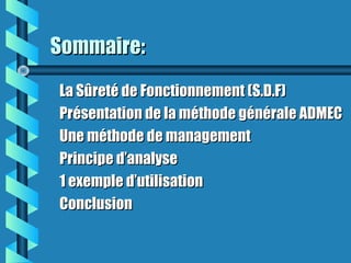 Sommaire:Sommaire:
La Sûreté de Fonctionnement (S.D.F)La Sûreté de Fonctionnement (S.D.F)
Présentation de la méthode générale ADMECPrésentation de la méthode générale ADMEC
Une méthode de managementUne méthode de management
Principe d’analysePrincipe d’analyse
1 exemple d’utilisation1 exemple d’utilisation
ConclusionConclusion
 