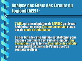 Analyse des Effets des Erreurs duAnalyse des Effets des Erreurs du
Logiciel (AEEL) :Logiciel (AEEL) :
L' AEELL' AEEL est une adaptation deest une adaptation de l'AMDECl'AMDEC au niveauau niveau
logiciel car on parlelogiciel car on parle d'erreur du logicield'erreur du logiciel et nonet non
pas depas de mode de défaillance.mode de défaillance.
Un des buts de cette analyse est d'obtenir, pourUn des buts de cette analyse est d'obtenir, pour
chaque constituant d'un système logiciel,chaque constituant d'un système logiciel, uneune
évaluationévaluation sous la formesous la forme d'un indice de criticitéd'un indice de criticité
représentatif du thème de l'étude que l'onreprésentatif du thème de l'étude que l'on
souhaite réaliser .souhaite réaliser .
 