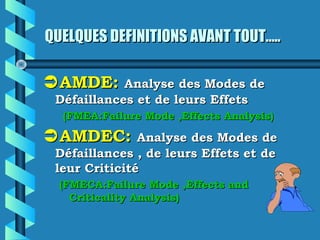 QUELQUES DEFINITIONS AVANT TOUT…..QUELQUES DEFINITIONS AVANT TOUT…..
AMDE:AMDE: Analyse des Modes deAnalyse des Modes de
Défaillances et de leurs EffetsDéfaillances et de leurs Effets
(FMEA:Failure Mode ,Effects Analysis)(FMEA:Failure Mode ,Effects Analysis)
AMDEC:AMDEC: Analyse des Modes deAnalyse des Modes de
Défaillances , de leurs Effets et deDéfaillances , de leurs Effets et de
leur Criticitéleur Criticité
(FMECA:Failure Mode ,Effects and(FMECA:Failure Mode ,Effects and
Criticality Analysis)Criticality Analysis)
 