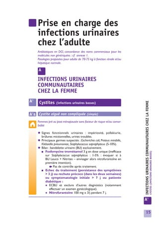Prise en charge des
     infections urinaires
     chez l’adulte
     Antibiotiques en DCI, concordance des noms commerciaux pour les
     molécules non génériquées : cf annexe 1.
     Posologies proposées pour adulte de 70-75 kg à fonction rénale et/ou
     hépatique normale.

     A

     INFECTIONS URINAIRES
     COMMUNAUTAIRES
     CHEZ LA FEMME
A1    Cystites




                                                                            INFECTIONS URINAIRES COMMUNAUTAIRES CHEZ LA FEMME
                   (infections urinaires basses)


A1a Cystite aiguë non compliquée (simple)
     Femmes pré ou post ménopausée sans facteur de risque et/ou comor-
     bidité

     ◆ Signes fonctionnels urinaires : impériosité, pollakiurie,
       brûlures mictionnelles, urines troubles.
     ◆ Principaux germes suspectés : Escherichia coli, Proteus mirabilis,
       Klebsiella pneumoniae, Staphylococcus saprophyticus (5-10%).
     ◆ Bilan : bandelette urinaire (BU) exclusivement.
       ■ Fosfomycine trométamol 3 g en dose unique (inefficace                                                                  CYSTITES (INFECTIONS URINAIRES BASSES)
          sur Staphylococcus saprophyticus : 1-5% : évoquer si à
          BU Leuco + Nitrites – envisager alors nitrofurantoîne en
          première intention).
              ➧ Pas de contrôle après traitement.
       ■ Echec du traitement (persistance des symptômes
          > 3 j) ou rechute précoce (dans les deux semaines)
          ou symptomatologie initiale > 7 j ou patiente
          diabétique :
          ✱ ECBU et exclure d’autres diagnostics (notamment
              effectuer un examen gynécologique).
          ✱ Nitrofurantoïne 100 mg x 3/j pendant 7 j.

                                                                            A1


                                                                              15
 