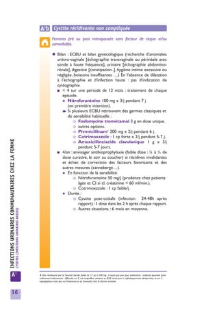 A1b Cystite récidivante non compliquée
                                                                                                         Femmes pré ou post ménopausée sans facteur de risque et/ou
                                                                                                         comorbidité.

                                                                                                         ◆ Bilan : ECBU et bilan gynécologique (recherche d’anomalies
                                                                                                           urétro-vaginale [échographie transvaginale ou périnéale avec
                                                                                                           sonde à haute fréquence], urinaire [échographie abdomino-
                                                                                                           rénale], digestive [constipation..], hygiène intime excessive ou
                                                                                                           négligée, boissons insuffisantes …) En l’absence de dilatation
                                                                                                           à l’échographie et d’infection haute : pas d’indication de
                                                                                                           cystographie
                                                                                                           ■ < 4 sur une période de 12 mois : traitement de chaque
                                                                                                              épisode.
                                                                                                              ✱ Nitrofurantoïne 100 mg x 3/j pendant 7 j
                                                                                                                 (en première intention).
                                                                                                              ➧ Si plusieurs ECBU retrouvent des germes classiques et
                                                                                                                 de sensibilité habituelle :
                                                                                                                     ❍ Fosfomycine trométamol 3 g en dose unique.
                                                                                                                     ❍ autres options.
                                                                                                                                          1
                                                                                                                     ❍ Pivmécillinam 200 mg x 2/j pendant 6 j.
                                                                                                                     ❍ Cotrimoxazole : 1 cp forte x 2/j pendant 5-7 j.
INFECTIONS URINAIRES COMMUNAUTAIRES CHEZ LA FEMME




                                                                                                                     ❍ Amoxicilline/acide clavulanique 1 g x 3/j
                                                                                                                        pendant 5-7 jours.
                                                                                                           ■ 4/an : envisager antibioprophylaxie (faible dose : ¼ à ½ de
                                                                                                              dose curative, le soir au coucher) si récidives invalidantes
                                                                                                              et échec de correction des facteurs favorisants et des
                                                                                                              autres mesures (canneberge…).
                                                                                                              ✱ En fonction de la sensibilité.
                                                                                                                     ❍ Nitrofurantoïne 50 mg/j (prudence chez patients
                                                                                                                        âgés et CI si cl. créatinine < 60 ml/min.).
                                                                                                                     ❍ Cotrimoxazole : 1 cp faible/j.
                                                                                                              ✱ Durée :
                                                                                                                     ❍ Cystite post-coïtale (infection        24-48h après
                                                                                                                        rapport) : 1 dose dans les 2 h après chaque rapport.
                                                                                                                     ❍ Autres situations : 6 mois en moyenne.
                                                    CYSTITES (INFECTIONS URINAIRES BASSES)




            A1                                                                               1 Non remboursé par la Sécurité Sociale (boîte de 12 cp à 200 mg : 6 euros par jour pour traitement) ; molécule pourtant parti-
                                                                                             culièrement intéressante : efficacité sur E. coli ampicilline résistant et BLSE (mais pas si céphalosporinase déréprimée) et sur S.
                                                                                             saprophyticus mais pas sur Enterococcus sp. Innocuité chez la femme enceinte.



            16
 