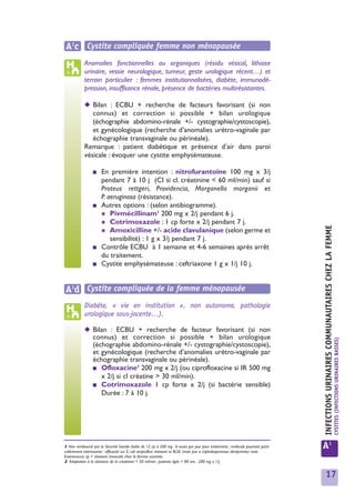 A1c Cystite compliquée femme non ménopausée
            Anomalies fonctionnelles ou organiques (résidu vésical, lithiase
            urinaire, vessie neurologique, tumeur, geste urologique récent…) et
            terrain particulier : femmes institutionnalisées, diabète, immunodé-
            pression, insuffisance rénale, présence de bactéries multirésistantes.

            ◆ Bilan : ECBU + recherche de facteurs favorisant (si non
               connus) et correction si possible + bilan urologique
               (échographie abdomino-rénale +/- cystographie/cystoscopie),
               et gynécologique (recherche d’anomalies urétro-vaginale par
               échographie transvaginale ou périnéale).
            Remarque : patient diabétique et présence d’air dans paroi
            vésicale : évoquer une cystite emphysémateuse.

                 ■     En première intention : nitrofurantoïne 100 mg x 3/j
                       pendant 7 à 10 j (CI si cl. créatinine < 60 ml/min) sauf si
                       Proteus rettgeri, Providencia, Morganella morganii et
                       P. aeruginosa (résistance).
                 ■     Autres options : (selon antibiogramme).
                       ✱ Pivmécillinam1 200 mg x 2/j pendant 6 j.
                       ✱ Cotrimoxazole : 1 cp forte x 2/j pendant 7 j.




                                                                                                                                  INFECTIONS URINAIRES COMMUNAUTAIRES CHEZ LA FEMME
                       ✱ Amoxicilline +/- acide clavulanique (selon germe et
                           sensibilité) : 1 g x 3/j pendant 7 j.
                 ■     Contrôle ECBU à 1 semaine et 4-6 semaines après arrêt
                       du traitement.
                 ■     Cystite emphysémateuse : ceftriaxone 1 g x 1/j 10 j.


A1d Cystite compliquée de la femme ménopausée
            Diabète, « vie en institution », non autonome, pathologie
            urologique sous-jacente…).

            ◆ Bilan : ECBU + recherche de facteur favorisant (si non
              connus) et correction si possible + bilan urologique                                                                                                                    CYSTITES (INFECTIONS URINAIRES BASSES)
              (échographie abdomino-rénale +/- cystographie/cystoscopie),
              et gynécologique (recherche d’anomalies urétro-vaginale par
              échographie transvaginale ou périnéale).
                               2
              ■ Ofloxacine 200 mg x 2/j (ou ciprofloxacine si IR 500 mg
                 x 2/j si cl créatine > 30 ml/min).
              ■ Cotrimoxazole 1 cp forte x 2/j (si bactérie sensible)
                 Durée : 7 à 10 j.




1 Non remboursé par la Sécurité Sociale (boîte de 12 cp à 200 mg : 6 euros par jour pour traitement) ; molécule pourtant parti-
culièrement intéressante : efficacité sur E. coli ampicilline résistant et BLSE (mais pas si céphalosporinase déréprimée) mais
                                                                                                                                  A1
Enterococcus sp = résistant. Innocuité chez la femme enceinte.
2 Adaptation à la clairance de la créatinine < 50 ml/min ; patients âgés > 80 ans : 200 mg x 1/j.


                                                                                                                                    17
 