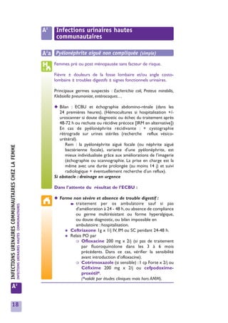 A2    Infections urinaires hautes
                                                                                                         communautaires

                                                                                                   A2a Pyélonéphrite aiguë non compliquée (simple)
                                                                                                        Femmes pré ou post ménopausée sans facteur de risque.

                                                                                                        Fièvre ± douleurs de la fosse lombaire et/ou angle costo-
                                                                                                        lombaire ± troubles digestifs ± signes fonctionnels urinaires.

                                                                                                        Principaux germes suspectés : Escherichia coli, Proteus mirabilis,
                                                                                                        Klebsiella pneumoniae, entérocoques…

                                                                                                        ◆ Bilan : ECBU et échographie abdomino-rénale (dans les
                                                                                                           24 premières heures). (Hémocultures si hospitalisation +/-
urinaires




                                                                                                           uroscanner si doute diagnostic ou échec du traitement après
                                                                                                           48-72 h ou rechute ou récidive précoce [IRM en alternative])
                                                                                                           En cas de pyélonéphrite récidivante : + cystographie
                                                                                                           rétrograde sur urines stériles (recherche reflux vésico-
                                                                                                           urétéral).
INFECTIONS URINAIRES COMMUNAUTAIRES CHEZ LA FEMMEns




                                                                                                              Rem : la pyélonéphrite aiguë focale (ou néphrite aiguë
                                                                                                              bactérienne focale), variante d’une pyélonéphrite, est
                                                                                                              mieux individualisée grâce aux améliorations de l’imagerie
                                                                                                              (échographie ou scannographie. La prise en charge est la
                                                                                                              même avec une durée prolongée (au moins 14 j) et suivi
                                                                                                              radiologique + éventuellement recherche d’un reflux).
                                                                                                        Si obstacle : drainage en urgence

                                                                                                        Dans l’attente du résultat de l’ECBU :

                                                                                                        ◆ Forme non sévère et absence de trouble digestif :
                                                                                                              ➧ traitement     per os ambulatoire sauf si pas
                                                      INFECTIONS URINAIRES HAUTES COMMUNAUTAIRES




                                                                                                                 d’amélioration à 24 - 48 h, ou absence de compliance
                                                                                                                 ou germe multirésistant ou forme hyperalgique,
                                                                                                                 ou doute diagnostic, ou bilan impossible en
                                                                                                                 ambulatoire : hospitalisation.
                                                                                                            ✱ Ceftriaxone 1g x 1/j IV, IM ou SC pendant 24-48 h.
                                                                                                            ✱ Relais PO par
                                                                                                                 ❍ Ofloxacine 200 mg x 2/j (si pas de traitement
                                                                                                                    par fluoroquinolone dans les 3 à 6 mois
                                                                                                                    précédents. Dans ce cas, vérifier la sensibilité
                                                                                                                    avant introduction d’ofloxacine).
                                                                                                                 ❍ Cotrimoxazole (si sensible) : 1 cp Forte x 2/j ou
                                                                                                                    Céfixime 200 mg x 2/j ou cefpodoxime-
                                                                                                                    proxétil*.
                                                                                                                    (*validé par études cliniques mais hors AMM).
                     A2


                     18
 