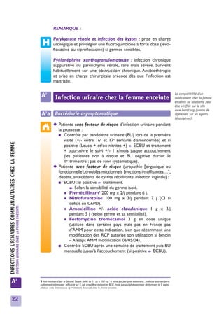 REMARQUE :

                                                                                                             Polykystose rénale et infection des kystes : prise en charge
                                                                                                             urologique et privilégier une fluoroquinolone à forte dose (lévo-
                                                                                                             floxacine ou ciprofloxacine) si germes sensibles.

                                                                                                             Pyélonéphrite xanthogranulomateuse : infection chronique
                                                                                                             suppurative du parenchyme rénale, rare mais sévère. Survient
                                                                                                             habituellement sur une obstruction chronique. Antibiothérapie
                                                                                                             et prise en charge chirurgicale précoce dès que l’infection est
                                                                                                             maitrisée.


                                                                                                 A3            Infection urinaire chez la femme enceinte
                                                                                                                                                                                                                                         La compatibilité d'un
                                                                                                                                                                                                                                         médicament chez la femme
                                                                                                                                                                                                                                         enceinte ou allaitante peut
                                                                                                                                                                                                                                         être vérifiée sur le site
                                                                                                                                                                                                                                         www.lecrat.org (centre de
                                                                                                 A3a Bactériurie asymptomatique                                                                                                          références sur les agents
                                                                                                                                                                                                                                         tératogènes)
                                                                                                             ◆ Patiente sans facteur de risque d’infection urinaire pendant
                                                                                                               la grossesse :
                                                                                                               ■ Contrôle par bandelette urinaire (BU) lors de la première
                                                                                                                   visite (+/- entre 16e et 17e semaine d’aménorrhée) et si
INFECTIONS URINAIRES COMMUNAUTAIRES CHEZ LA FEMME




                                                                                                                   positive (Leuco + et/ou nitrites +) ➧ ECBU et traitement
                                                                                                                   + poursuivre le suivi +/- 1 x/mois jusque accouchement
                                                                                                                   (les patientes non à risque et BU négative durant le
                                                                                                                   1er trimestre : pas de suivi systématique).
                                                                                                             ◆ Patiente avec facteur de risque (uropathie [organique ou
                                                                                                               fonctionnelle], troubles mictionnels [mictions insuffisantes…],
                                                                                                               diabète, antécédents de cystite récidivante, infection vaginale) :
                                                                                                               ■ ECBU : si positive ➧ traitement.
                                                                                                                       ➧ Selon la sensibilité du germe isolé.

                                                                                                                   ✱ Pivmécillinam1 200 mg x 2/j pendant 6 j.
                                                                                                                   ✱ Nitrofurantoïne 100 mg x 3/j pendant 7 j (CI si
                                                                                                                       déficit en G6PD).
                                                    INFECTION URINAIRE CHEZ LA FEMME ENCEINTE




                                                                                                                   ✱ Amoxicilline +/- acide clavulanique 1 g x 3/j
                                                                                                                       pendant 5 j (selon germe et sa sensibilité).
                                                                                                                   ✱ Fosfomycine trométamol 3 g en dose unique
                                                                                                                       (utilisée dans certains pays mais pas en France pas
                                                                                                                       d’AMM pour cette indication, bien que récemment une
                                                                                                                       modification des RCP autorise son utilisation si besoin
                                                                                                                       – Afssaps AMM modification 06/05/04).
                                                                                                               ■ Contrôle ECBU après une semaine de traitement puis BU
                                                                                                                   mensuelle jusqu’à l’accouchement (si positive ➧ ECBU).




            A3                                                                                  1 Non remboursé par la Sécurité Sociale (boîte de 12 cp à 200 mg : 6 euros par jour pour traitement) ; molécule pourtant parti-
                                                                                                culièrement intéressante : efficacité sur E. coli ampicilline résistant et BLSE (mais pas si céphalosporinase déréprimée) et S. sapro-
                                                                                                phyticus mais Enterococcus sp = résistant. Innocuité chez la femme enceinte.



            22
 