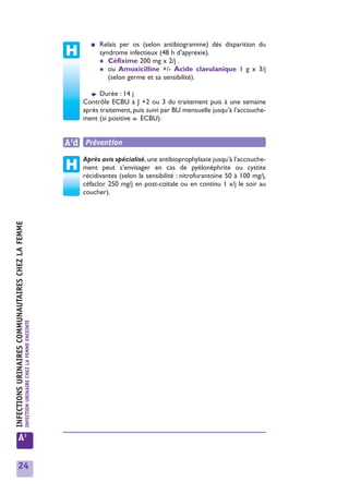 ■   Relais per os (selon antibiogramme) dès disparition du
                                                                                                           syndrome infectieux (48 h d’apyrexie).
                                                                                                           ✱ Céfixime 200 mg x 2/j .
                                                                                                           ✱ ou Amoxicilline +/- Acide clavulanique 1 g x 3/j
                                                                                                              (selon germe et sa sensibilité).

                                                                                                       ➧  Durée : 14 j
                                                                                                    Contrôle ECBU à J +2 ou 3 du traitement puis à une semaine
                                                                                                    après traitement, puis suivi par BU mensuelle jusqu’à l’accouche-
                                                                                                    ment (si positive ➧ ECBU).


                                                                                                A3d Prévention
                                                                                                    Après avis spécialisé, une antibioprophylaxie jusqu’à l’accouche-
                                                                                                    ment peut s’envisager en cas de pyélonéphrite ou cystite
                                                                                                    récidivantes (selon la sensibilité : nitrofurantoïne 50 à 100 mg/j,
                                                                                                    céfaclor 250 mg/j en post-coïtale ou en continu 1 x/j le soir au
                                                                                                    coucher).
INFECTIONS URINAIRES COMMUNAUTAIRES CHEZ LA FEMME
                                                    INFECTION URINAIRE CHEZ LA FEMME ENCEINTE




            A3


            24
 
