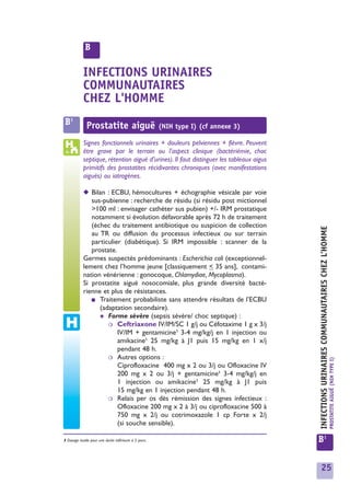 B

            INFECTIONS URINAIRES
            COMMUNAUTAIRES
            CHEZ L'HOMME
 B1           Prostatite aiguë                          (NIH type I) (cf annexe 3)

            Signes fonctionnels urinaires + douleurs pelviennes + fièvre. Peuvent
            être grave par le terrain ou l’aspect clinique (bactériémie, choc
            septique, rétention aiguë d’urines). Il faut distinguer les tableaux aigus
            primitifs des prostatites récidivantes chroniques (avec manifestations
            aiguës) ou iatrogènes.

            ◆ Bilan : ECBU, hémocultures + échographie vésicale par voie
               sus-pubienne : recherche de résidu (si résidu post mictionnel
               >100 ml : envisager cathéter sus pubien) +/- IRM prostatique
               notamment si évolution défavorable après 72 h de traitement
               (échec du traitement antibiotique ou suspicion de collection




                                                                                         INFECTIONS URINAIRES COMMUNAUTAIRES CHEZ L’HOMME
               au TR ou diffusion du processus infectieux ou sur terrain
               particulier (diabétique). Si IRM impossible : scanner de la
               prostate.
            Germes suspectés prédominants : Escherichia coli (exceptionnel-
            lement chez l’homme jeune [classiquement < 35 ans], contami-
            nation vénérienne : gonocoque, Chlamydiae, Mycoplasma).
            Si prostatite aiguë nosocomiale, plus grande diversité bacté-
            rienne et plus de résistances.
               ■ Traitement probabiliste sans attendre résultats de l’ECBU
                  (adaptation secondaire).
                  ✱ Forme sévère (sepsis sévère/ choc septique) :
                     ❍ Ceftriaxone IV/IM/SC 1 g/j ou Céfotaxime 1 g x 3/j
                         IV/IM + gentamicine1 3-4 mg/kg/j en 1 injection ou
                         amikacine1 25 mg/kg à J1 puis 15 mg/kg en 1 x/j
                         pendant 48 h.
                     ❍ Autres options :
                                                                                                                                            PROSTATITE AIGUË (NIH TYPE I)




                         Ciprofloxacine 400 mg x 2 ou 3/j ou Ofloxacine IV
                         200 mg x 2 ou 3/j + gentamicine1 3-4 mg/kg/j en
                         1 injection ou amikacine1 25 mg/kg à J1 puis
                         15 mg/kg en 1 injection pendant 48 h.
                     ❍ Relais per os dès rémission des signes infectieux :
                         Ofloxacine 200 mg x 2 à 3/j ou ciprofloxacine 500 à
                         750 mg x 2/j ou cotrimoxazole 1 cp Forte x 2/j
                         (si souche sensible).

1 Dosage inutile pour une durée inférieure à 5 jours.                                    B1


                                                                                           25
 