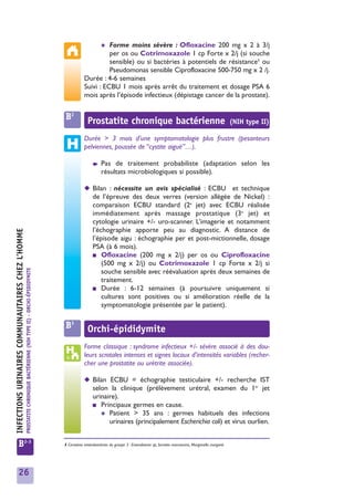 ✱
                                                                                                                                              Forme moins sévère : Ofloxacine 200 mg x 2 à 3/j
                                                                                                                                              per os ou Cotrimoxazole 1 cp Forte x 2/j (si souche
                                                                                                                                              sensible) ou si bactéries à potentiels de résistance1 ou
                                                                                                                                              Pseudomonas sensible Ciprofloxacine 500-750 mg x 2 /j.
                                                                                                                                    Durée : 4-6 semaines
                                                                                                                                    Suivi : ECBU 1 mois après arrêt du traitement et dosage PSA 6
                                                                                                                                    mois après l’épisode infectieux (dépistage cancer de la prostate).


                                                                                                                         B2           Prostatite chronique bactérienne                                                         (NIH type II)

                                                                                                                                    Durée > 3 mois d’une symptomatologie plus frustre (pesanteurs
                                                                                                                                    pelviennes, poussée de “cystite aiguë”…).

                                                                                                                                         ➧     Pas de traitement probabiliste (adaptation selon les
                                                                                                                                               résultats microbiologiques si possible).

                                                                                                                                    ◆ Bilan : nécessite un avis spécialisé : ECBU et technique
                                                                                                                                      de l’épreuve des deux verres (version allégée de Nickel) :
                                                                                                                                      comparaison ECBU standard (2e jet) avec ECBU réalisée
                                                                                                                                      immédiatement après massage prostatique (3e jet) et
                                                                                                                                      cytologie urinaire +/- uro-scanner. L’imagerie et notamment
                                                                                                                                      l’échographie apporte peu au diagnostic. A distance de
INFECTIONS URINAIRES COMMUNAUTAIRES CHEZ L’HOMME




                                                                                                                                      l’épisode aigu : échographie per et post-mictionnelle, dosage
                                                                                                                                      PSA (à 6 mois).
                                                                                                                                      ■ Ofloxacine (200 mg x 2/j) per os ou Ciprofloxacine
                                                                                                                                          (500 mg x 2/j) ou Cotrimoxazole 1 cp Forte x 2/j si
                                                   PROSTATITE CHRONIQUE BACTÉRIENNE (NIH TYPE II) - ORCHI-ÉPIDIDYMITE




                                                                                                                                          souche sensible avec réévaluation après deux semaines de
                                                                                                                                          traitement.
                                                                                                                                      ■ Durée : 6-12 semaines (à poursuivre uniquement si
                                                                                                                                          cultures sont positives ou si amélioration réelle de la
                                                                                                                                          symptomatologie présentée par le patient).

                                                                                                                         B3           Orchi-épididymite
                                                                                                                                    Forme classique : syndrome infectieux +/- sévère associé à des dou-
                                                                                                                                    leurs scrotales intenses et signes locaux d’intensités variables (recher-
                                                                                                                                    cher une prostatite ou urétrite associée).

                                                                                                                                    ◆ Bilan ECBU = échographie testiculaire +/- recherche IST
                                                                                                                                      selon la clinique (prélèvement urétral, examen du 1er jet
                                                                                                                                      urinaire).
                                                                                                                                      ■ Principaux germes en cause.
                                                                                                                                         ✱ Patient > 35 ans : germes habituels des infections
                                                                                                                                            urinaires (principalement Escherichia coli) et virus ourlien.


            B2-3                                                                                                        1 Certaines entérobactéries du groupe 3 : Enterobacter sp, Serratia marcescens, Morganella morganii.




            26
 