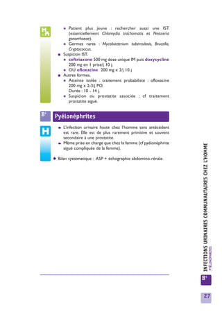 ✱  Patient plus jeune : rechercher aussi une IST
              (essentiellement Chlamydia trachomatis et Neisseria
              gonorrhoeae).
           ✱ Germes rares : Mycobacterium tuberculosis, Brucella,
              Cryptococcus.
       ■   Suspicion IST.
           ✱ ceftriaxone 500 mg dose unique IM puis doxycycline
              200 mg en 1 prise/j 10 j.
           ✱ OU ofloxacine 200 mg x 2/j 10 j
       ■   Autres formes.
           ✱ Atteinte isolée : traitement probabiliste : ofloxacine
              200 mg x 2-3/j PO.
              Durée : 10 - 14 j.
           ✱ Suspicion ou prostatite associée : cf traitement
              prostatite aiguë.


B4    Pyélonéphrites
       ➧   L’infection urinaire haute chez l’homme sans antécédent
           est rare. Elle est de plus rarement primitive et souvent
           secondaire à une prostatite.
       ➧   Même prise en charge que chez la femme (cf pyélonéphrite




                                                                      INFECTIONS URINAIRES COMMUNAUTAIRES CHEZ L’HOMME
           aiguë compliquée de la femme).

     ◆ Bilan systématique : ASP + échographie abdomino-rénale.




                                                                                                                         PYÉLONÉPHRITES




                                                                      B4


                                                                        27
 