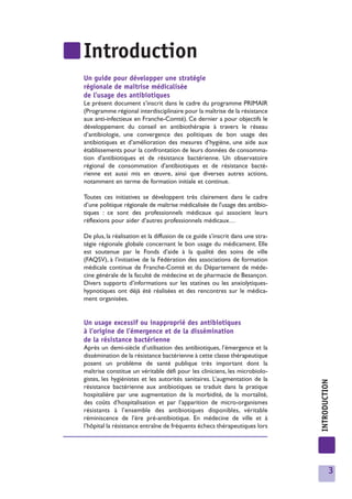 Introduction
Un guide pour développer une stratégie
régionale de maîtrise médicalisée
de l’usage des antibiotiques
Le présent document s’inscrit dans le cadre du programme PRIMAIR
(Programme régional interdisciplinaire pour la maîtrise de la résistance
aux anti-infectieux en Franche-Comté). Ce dernier a pour objectifs le
développement du conseil en antibiothérapie à travers le réseau
d’antibiologie, une convergence des politiques de bon usage des
antibiotiques et d’amélioration des mesures d’hygiène, une aide aux
établissements pour la confrontation de leurs données de consomma-
tion d'antibiotiques et de résistance bactérienne. Un observatoire
régional de consommation d'antibiotiques et de résistance bacté-
rienne est aussi mis en œuvre, ainsi que diverses autres actions,
notamment en terme de formation initiale et continue.

Toutes ces initiatives se développent très clairement dans le cadre
d’une politique régionale de maîtrise médicalisée de l'usage des antibio-
tiques : ce sont des professionnels médicaux qui associent leurs
réflexions pour aider d’autres professionnels médicaux…

De plus, la réalisation et la diffusion de ce guide s’inscrit dans une stra-
tégie régionale globale concernant le bon usage du médicament. Elle
est soutenue par le Fonds d’aide à la qualité des soins de ville
(FAQSV), à l’initiative de la Fédération des associations de formation
médicale continue de Franche-Comté et du Département de méde-
cine générale de la faculté de médecine et de pharmacie de Besançon.
Divers supports d’informations sur les statines ou les anxiolytiques-
hypnotiques ont déjà été réalisées et des rencontres sur le médica-
ment organisées.


Un usage excessif ou inapproprié des antibiotiques
à l’origine de l’émergence et de la dissémination
de la résistance bactérienne
Après un demi-siècle d’utilisation des antibiotiques, l’émergence et la
dissémination de la résistance bactérienne à cette classe thérapeutique
posent un problème de santé publique très important dont la
maîtrise constitue un véritable défi pour les cliniciens, les microbiolo-
gistes, les hygiénistes et les autorités sanitaires. L’augmentation de la
                                                                               INTRODUCTION




résistance bactérienne aux antibiotiques se traduit dans la pratique
hospitalière par une augmentation de la morbidité, de la mortalité,
des coûts d’hospitalisation et par l’apparition de micro-organismes
résistants à l’ensemble des antibiotiques disponibles, véritable
réminiscence de l’ère pré-antibiotique. En médecine de ville et à
l’hôpital la résistance entraîne de fréquents échecs thérapeutiques lors




                                                                                         3
 