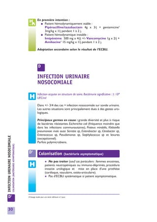 En première intention :
                                                                                           ■ Patient hémodynamiquement stable :
                                                                                              Pipéracilline/tazobactam 4g x 3/j + gentamicine1
                                                                                              3mg/kg x 1/j pendant 1 à 2 j.
                                                                                           ■ Patient hémodynamique instable :
                                                                                              Imipénème 500 mg x 4/j) +/- Vancomycine 1g x 2/j +
                                                                                              Amikacine1 15 mg/kg x 1/j pendant 1 à 2 j.

                                                                                         Adaptation secondaire selon le résultat de l’ECBU.




                                                                                          D

                                                                                         INFECTION URINAIRE
                                                                                         NOSOCOMIALE
                                                                                         Infection acquise en structure de soins. Bactériurie significative : > 103
                                                                                         UFC/ml

                                                                                         Dans +/- 3/4 des cas = infection nosocomiale sur sonde urinaire.
                                                                                         Les autres situations sont principalement dues à des gestes uro-
                                                                                         logiques.

                                                                                         Principaux germes en cause : grande diversité et plus à risque
                                                                                         de bactéries résistantes Escherichia coli (fréquence moindre que
                                                                                         dans les infections communautaires), Proteus mirabilis, Klebsiella
                                                                                         pneumoniae mais aussi Serratia sp, Enterobacter sp, Citrobacter sp,
                                                                                         Enterococcus sp, Pseudomonas sp, Staphylococcus sp et levures
INFECTION URINAIRE NOSOCOMIALE




                                                                                         (exceptionnel).
                                                                                         Parfois polymicrobiens.
                                 COLONISATION (BACTÉRIURIE ASYMPTOMATIQUE)




                                                                              D1           Colonisation                       (bactériurie asymptomatique)

                                                                                                    ✱  Ne pas traiter (sauf cas particuliers : femmes enceintes,
                                                                                                    patients neutropéniques ou immuno-déprimés, procédure
                                                                                                    invasive urologique et mise en place d’une prothèse
                                                                                                    (cardiaque, vasculaire, ostéo-articulaire).
                                                                                                    ✱ Pas d’ECBU systématique si patient asymptomatique.




   D1                                                                        1 Dosage inutile pour une durée inférieure à 5 jours




   30
 