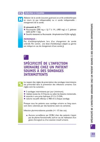 E2b Infection à Candida
    Ablation de la sonde (souvent guérison) et arrêt antibiothérapie
    en cours (si pas indispensable) ou si sonde indispensable :
    changement de la sonde.




                                                                             SPÉCIFICITÉ DE L'INFECTION URINAIRE CHEZ UN PATIENT SOUMIS À DES SONDAGES INTERMITTENTS
    Si nécessité de TT :
    ◆ Fluconazole (200 mg x 1J) 7 à 14 j (400 mg/j si C. glabrata
       SDD [CMI < 16]).
    ◆ Souche résistante au fluconazole :Amphotéricine B (0,6 mg/kg/j).

    REMARQUE :
    Pas d’antibioprophylaxie lors d’un changement de sonde
    urétrale. Par contre, une dose d’antibiotique adapté au germe
    est indiqué en cas de changement d’une sonde JJ.




     F

    SPÉCIFICITÉ DE L'INFECTION
    URINAIRE CHEZ UN PATIENT
    SOUMIS À DES SONDAGES
    INTERMITTENTS
    Le respect des règles de prescription des sondages intermittents
    est primordial dans la prévention des infections urinaires. Ces
    règles sont les suivantes :

    ◆    5 sondages intermittents par jour (minimum),
    ◆    réalisés toutes les 3-4 heures ou selon les besoins mictionnels,
    ◆    associés à une prise hydrique d’1,5 à 2 l/24h,
    ◆    volume recueilli inférieur à 400 ml à chaque sondage.

    Presque tous les patients sous sondage urinaire au long cours
    sont donc colonisés par des bactéries avant six semaines.

    Infection plurimicrobienne possible (+/- 1/3 des cas).

         ➧   Aucune surveillance par ECBU chez des patients n’ayant
             pas de plainte fonctionnelle, sauf en cas de réalisation d’un
             geste chirurgical ou d’un examen invasif urinaire.

                                                                             F


                                                                                                             33
 