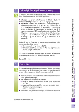 F3           Pyélonéphrite aiguë (homme et femme)
            ECBU puis traitement probabiliste (tenir compte des antécé-
            dents d'antibiothérapie et des ECBU antérieurs).




                                                                                 SPÉCIFICITÉ DE L'INFECTION URINAIRE CHEZ UN PATIENT SOUMIS À DES SONDAGES INTERMITTENTS
            ◆ infection non sévère : Ceftriaxone IV, IM (1 - 2 g/j) +/-
            Amikacine1 IV, IM [pendant 24 - 48 h : 15 mg/kg x 1/j].
            ◆ infections sévères ou instabilité hémodynamique :
              Pipéracilline/tazobactam IV (4 g x 3 - 4/j) + amikacine1 IV
              (J1 25 mg/kg x 1/j puis 15 mg x 1/j pendant 2 à 5 jours) (durée
              parfois prolongée de l'aminoside en présence de BMR
              [notamment groupe KES] et/ou Pseudomonas aeruginosa [Pa]).
              Adaptation secondaire aux résultats bactériologiques (par
              exemple en cas de BMR ou P. aeruginosa : Ceftazidime (dose
              de charge 2 g sur 2h puis 4 à 6 g en continu/24 h) +
              Amikacine.

            Après 48 heures d'apyrexie et bonne évolution clinique relais
            per os selon l'antibiogramme.
               ■ Cotrimoxazole : 1 cp Forte x 2/j PO.
               ■ Ofloxacine : 200 mg x 2 ou 3/j PO (ou Ciprofloxacine
                 750 mg x 2/j si BMR ou Pa).

            En l'absence d'évolution favorable après 48 heures : échographie
            et uroscanner en urgence et pose d’une sonde vésicale.

            Durée : 10 – 14 j


 F4           Prostatite
            En cas de vessie neurologique quel que soit l'origine et sondages



                                                                                                                                                                           PYÉLONÉPHRITE AIGUË (HOMME ET FEMME) - PROSTATITE
            intermittents : arrêt du sondage intermittent et pose d’un cathé-
            ter sus pubien (ou sonde vésicale sur avis spécialisé).

            ◆ Première infection urinaire haute chez l'homme : cf traitement
              d’une pyélonéphrite aiguë.
            ◆ Infections urinaires fébriles récidivantes :
              ■ ECBU + bilan complémentaire : échographie, uroscanner,
                 +/- PSA.
              ■ Aspects cliniques compatibles avec une prostatite aiguë :
                 cf traitement prostatite aiguë.
                 durée : 3 semaines
            ◆ Si doute sur une prostatite chronique : cf prostatite chronique.




1 Dosage inutile pour une durée inférieure à 5 jours.                            F3-4


                                                                                                       35
 