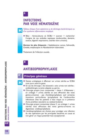 G

                                                                                INFECTIONS
                                                                                PAR VOIE HÉMATOGÈNE
                                                                                Tableau clinique d’une septicémie ou de décharges bactériémiques ou
                                                                                d’un syndrome inflammatoire inexpliqué.

                                                                                ◆ Bilan : hémocultures et ECBU + scanner + rechercher
                                                                                  l’origine de ces emboles septiques (endocardite, dentaire,
                                                                                  osseux, digestif, respiratoire, cutanée voire urinaire).

                                                                                Germes les plus fréquents : Staphylococcus aureus, Salmonella,
                                                                                Candida, streptocoques et Mycobacterium tuberculosis.

                                                                                Traitement de l’infection causale.




                                                                                H
INFECTIONS PAR VOIE HÉMATOGÈNE - ANTIBIOPROPHYLAXIE




                                                                                ANTIBIOPROPHYLAXIE
                                                                           H1    Principes généraux
                                                                                ◆ Gestes urologiques à effectuer sur urines stériles ➧ ECBU
                                                                                  trois jours avant le geste.
                                                                                ◆ En cas de chirurgie « de nécessité » avec urines non stériles :
                                                                                  antibiothérapie curative adaptée au germe.
                                                                                ◆ Chirurgie propre (non contaminée – classe 1 d’Altemeier ;
                                                                                  en urologie = urines stériles et sans effraction des voies
                                                                                  génito-urinaires) : pas d’antibioprophylaxie sauf certaines
                                                                                  situations particulières (prophylaxie de l’endocardite
                                                                                  infectieuse chez les patients à haut risque ou si présence
                                                                                  d’une prothèse vasculaire ou ostéoarticulaire).
                                                                                ◆ Chirurgie propre contaminée (classe 2 ; en urologie = urines
                                                                                  stériles mais effraction des voies génito-urinaires ou
                                                      PRINCIPES GÉNÉRAUX




                                                                                  digestives) : antibioprophylaxie.
                                                                                ◆ L’antibioprophylaxie est choisie pour protéger une infection
                                                                                  du site opératoire par les principales bactèries en cause et
                                                                                  non gérer un risque potentiel mais exceptionnel.


GH1

     36
 